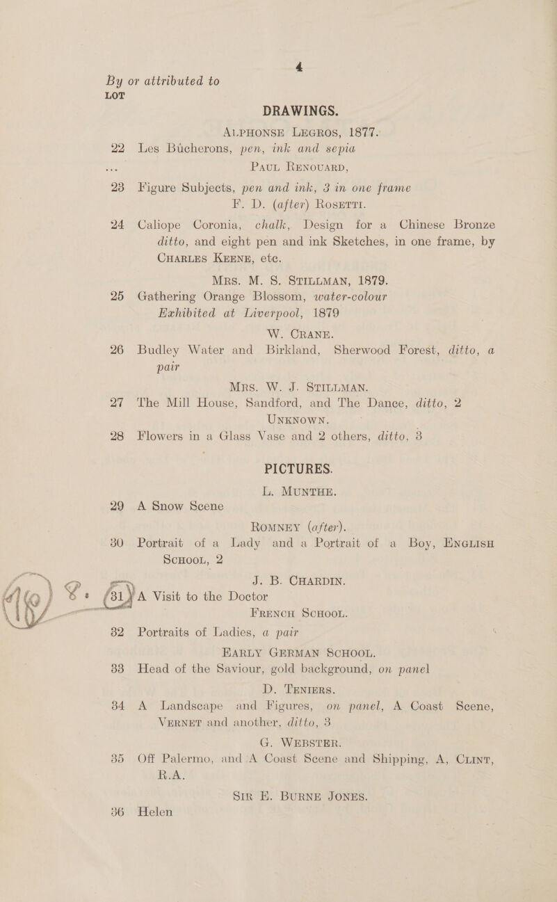 By or attributed to LOT DRAWINGS. AlLPHONSE LEGROS, 1877. 22 Les Bucherons, pen, ink and sepia | PauLt RENovaARD, 23 Figure Subjects, pen and ink, 3 in one frame F. D. (after) Rosertt. 24 Caliope Coronia, chalk, Design for a Chinese Bronze ditto, and eight pen and ink Sketches, in one frame, by CHARLES KEENE, etc. Mrs. M. S. STILLMAN, 1879. 25 Gathering Orange Blossom, water-colour Eahibited at Liverpool, 1879 W. CRANE. 26 Budley Water and Birkland, Sherwood Forest, ditto, a par Mrs. W. J. STILLMAN. 27 The Mill House, Sandford, and The Dance, ditto, 2 UNKNOWN. 28 Flowers in a Glass Vase and 2 others, ditto, 3 PICTURES. L. MUNTHE. 29 A Snow Scene ROMNEY (after). 80 Portrait of a Lady and a Portrait of a Boy, ENGLisH SCHOOL, 2 —~ J. B. CHARDIN. Le one £31) A Visit to the Doctor 4 ) FRENCH SCHOOL.  Portraits of Ladies, a pair HARLY GERMAN SCHOOL. 33 Head of the Saviour, gold background, on panel D. TENIERS. 34 A Landscape and Figures, on panel, A Coast Scene, VERNET and another, ditto, 8 G. WEBSTER. 85 Off Palermo, and;A Coast Scene and Shipping, A, Cxiin7, R.A. Sir E. BURNE JONES. 36 Helen