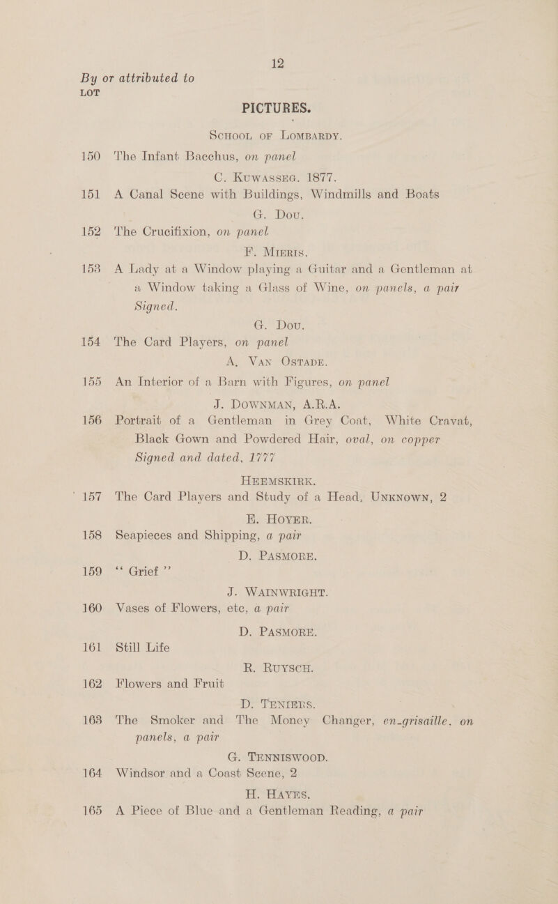 LOT lor 158 159 160 161 162 163 164 165 PICTURES. ScHOOL OF LOMBARDY. The Infant Bacchus, on panel C. Kuwassea. 1877. A Canal Scene with Buildings, Windmills and Boats “he GE Owe The Crucifixion, on panel FE. Mreris. A Lady at a Window playing a Guitar and a Gentleman at a Window taking a Glass of Wine, on panels, a pair Signed. Gr.” Dow: The Card Players, on panel A, Van OSTADE. An Interior of a Barn with Figures, on panel J. DOWNMAN, A.R.A. Portrait of a Gentleman in Grey Coat, White Cravat, Black Gown and Powdered Hair, oval, on copper Signed and dated, 1777 HEEMSKEIRK. The Card Players and Study of a Head, Unknown, 2 HK. HOYER. Seapieces and Shipping, a pair _ DD, PASMORE. ** Grief J. WAINWRIGHT. Vases of Flowers, etc, a pair D. PASMORE. Still Life R. RUYSCH. Flowers and Fruit D> TENIERS. The Smoker and The Money Changer, en-grisaille. on panels, a pair G. TENNISWOOD. Windsor and a Coast Scene, 2 his ad » Wi: Hho A Piece of Blue and a Gentleman Reading, a pair