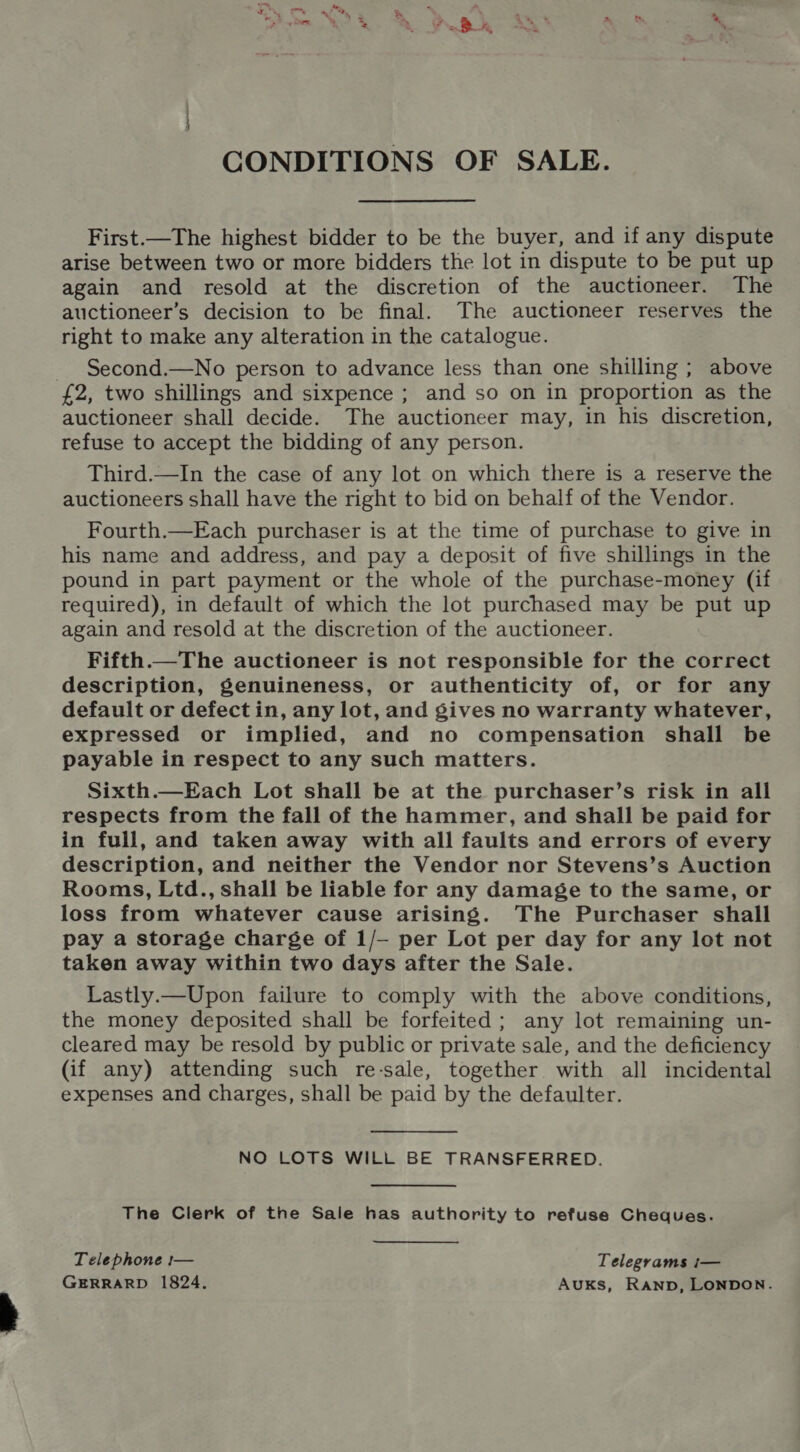 CONDITIONS OF SALE. First.—The highest bidder to be the buyer, and if any dispute arise between two or more bidders the lot in dispute to be put up again and resold at the discretion of the auctioneer. The auctioneer’s decision to be final. The auctioneer reserves the right to make any alteration in the catalogue. Second.—No person to advance less than one shilling ; above £2, two shillings and sixpence ; and so on in proportion as the auctioneer shall decide. The auctioneer may, in his discretion, refuse to accept the bidding of any person. Third.—In the case of any lot on which there is a reserve the auctioneers shall have the right to bid on behalf of the Vendor. Fourth.—Each purchaser is at the time of purchase to give in his name and address, and pay a deposit of five shillings in the pound in part payment or the whole of the purchase-money (if required), in default of which the lot purchased may be put up again and resold at the discretion of the auctioneer. Fifth.—The auctioneer is not responsible for the correct description, genuineness, or authenticity of, or for any default or defect in, any lot, and gives no warranty whatever, expressed or implied, and no compensation shall be payable in respect to any such matters. Sixth.—Each Lot shall be at the purchaser’s risk in all respects from the fall of the hammer, and shall be paid for in full, and taken away with all faults and errors of every description, and neither the Vendor nor Stevens’s Auction Rooms, Ltd., shall be liable for any damage to the same, or loss from whatever cause arising. The Purchaser shall pay a storage charge of 1/- per Lot per day for any lot not taken away within two days after the Sale. Lastly.—Upon failure to comply with the above conditions, the money deposited shall be forfeited; any lot remaining un- cleared may be resold by public or private sale, and the deficiency (if any) attending such re-sale, together with all incidental expenses and charges, shall be paid by the defaulter. NO LOTS WILL BE TRANSFERRED. The Clerk of the Sale has authority to refuse Cheques. Telephone :— Telegrams i— GERRARD 1824. AUKS, RAND, LONDON.
