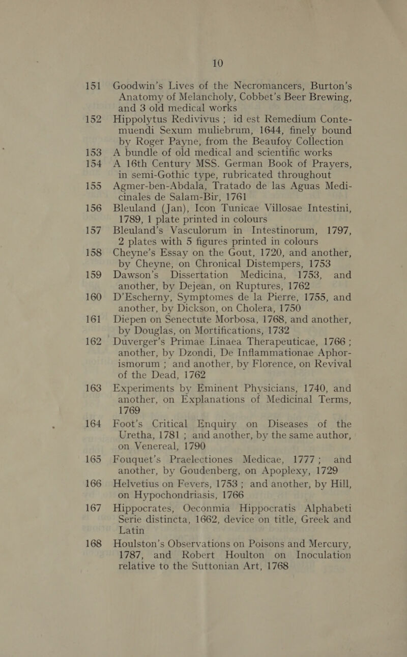 151 163 164 165 166 167 168 10 Goodwin’s Lives of the Necromancers, Burton’s Anatomy of Melancholy, Cobbet’s Beer Brewing, and 3 old medical works Hippolytus Redivivus ; id est Remedium Conte- muendi Sexum muliebrum, 1644, finely bound by Roger Payne, from the Beaufoy Collection A bundle of old medical and scientific works A 16th Century MSS. German Book of Prayers, in semi-Gothic type, rubricated throughout Agmer-ben-Abdala, Tratado de las Aguas Medi- cinales de Salam-Bir, 1761 Bleuland (Jan), Icon Tunicae Villosae Intestini, 1789, 1 plate printed in colours Bleuland’s Vasculorum in Intestinorum, 1797, 2 plates with 5 figures printed in colours Cheyne’s Essay on the Gout, 1720, and another, by Cheyne, on Chronical Distempers, 1753 Dawson’s Dissertation Medicina, 1753, and another, by Dejean, on Ruptures, 1762 D’Escherny, Symptomes de la Pierre, 1755, and another, by Dickson, on Cholera, 1750 Diepen on Senectute Morbosa, 1768, and another, by Douglas, on Mortifications, 1732 Duverger’s Primae Linaea Therapeuticae, 1766 ; another, by Dzondi, De Inflammationae Aphor- ismorum ; and another, by Florence, on Revival of the Dead, 1762 Experiments by Eminent Physicians, 1740, and another, on Explanations of Medicinal Terms, 1769 Foot’s Critical Enquiry on Diseases of the Uretha, 1781 ; and another, by the same author, on Venereal, 1790 Fouquet’s Praelectiones Medicae, 1777; and another, by Goudenberg, on Apoplexy, 1729 Helvetius on Fevers, 1753 ; and another, by Hill, on Hypochondriasis, 1766 Hippocrates, Oeconmia Hippocratis Alphabeti Serie distincta, 1662, device on title, Greek and Latin Houlston’s Observations on Poisons and Mercury, 1787, and Robert Houlton on Inoculation relative to the Suttonian Art, 1768