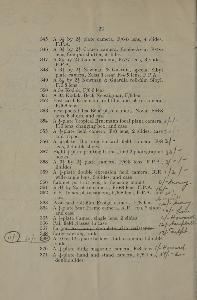 345 346 347 348 349 350 351 352 353 355 356 357 358 359 360 361 362 363 364 365 366 367 22 A 34 by 24 plate camera, F/6-8 lens, 4 slides, FPA. A 34 by 24 Cameo camera, Cooke-Aviar F/4:5 4 lens, Compur shutter, 6 slides | A 34 by 24 Cameo camera, F/7:7 lens, 3 slides, . F.P.A, A 3} by 24 Newman &amp; Guardia, special Sibyl plate camera, Zeiss Tessar F/4-5 lens, F.P.A. A 34 by 24 Newman &amp; Guardia roll-film Sibyl, F/6-8 lens A 3A Kodak, F/6-5 lens A 3A Kodak, Beck Neostigmar, F/6 lens Post-card Ernemann roll-film and plate camera, F/6-8 lens Vest-pocket Ica Bébé plate camera, Novar F/6:8 lens, 6 slides, and case A 4-plate Tropical Ernemann focal plane camera, 3 f / F/6 lens, changing box, and case hy A 4-plate field camera, F/8 lens, 2 slides, case 24 / = : and tripod | A 4-plate Thornton-Pickard field camera, F/8 a/ rs | lens, 2 double slides Eight 3-plate printing frames, and 2 photographic 34 / = : books A 34 by 24 plate camera, F/6-8 lens, F.P.A., y- i : 2 slides A 4-plate double extension field camera, R.R. 1 fa I os : wide-angle lens, 3 slides, and case Cabinet portrait lens, in focusing mount b/- : A 3} by 24 plate camera, F/6°8 lens, F.P.A. ,¢ V.P. Tenax plate camera, F/6-8 lens, F.P.A., and’ 56 zi, case ft o-vsel” Post-card roll-film Ensign camera, F/8 lens , 2 /- A }-plate Star Premo camera, R.R. lens, 2 slides, ¢ /,. and case ; A }-plate Cameo, single lens, 2 slides o/. Howat, Pair field glasses, in case Carbon Arc lamp, complete with resistanee- Large washing tank double slides 