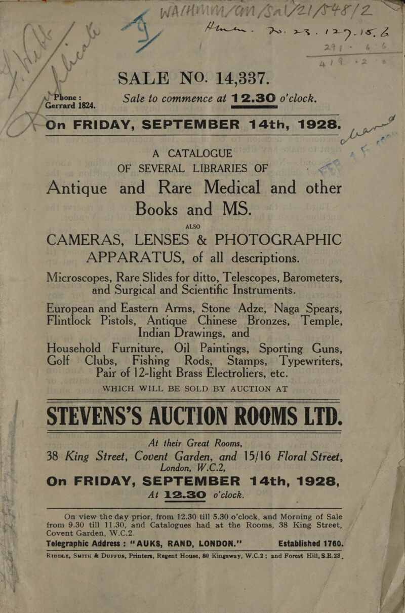 ‘/\) SALE NO. 14,387. ‘Ph ; ; ; _ [eon aon Sale to commence at 12.30 o'clock. —On FRIDAY, SEPTEMBER 14th, 1928. A CATALOGUE OF SEVERAL LIBRARIES OF 1 eX Antique and Rare Medical and other Books and MS. ALSO CAMERAS, LENSES &amp; PHOTOGRAPHIC APPARATUS, of all descriptions. Microscopes, Rare Slides for ditto, Telescopes, Barometers, and Surgical and Scientific Instruments. European and Eastern Arms, Stone Adze, Naga Spears, Flintlock Pistols, Antique Chinese Bronzes, Temple, Indian Drawings, and Household Furniture, Oil Pamtings, Sporting Guns, Golf Clubs, Fishing Rods, Stamps, Typewriters, Pate of 12-light Brass Electroliers, etc. WHICH WILL BE SOLD BY AUCTION AT STEVENS’S AUCTION ROOMS LTD. At their Great Rooms, 38 King Street, Covent Garden, and 15/16 Floral Street, London, W.C.2, On FRIDAY, SEPTEMBER 14th, 1928, At 12.30 o'clock. On view the day prior, from 12.30 till 5.30 o’clock, and Morning of Sale from 9.30 till 11.30, and Catalogues had at the Rooms, 38 King Street, Covent Garden, W.C.2. Telegraphic Address : ‘‘AUKS, RAND, LONDON.”’ Established 1760. Ripper, SuitH &amp; Durrus, Printers, Regent House, 89 Kingsway, W.C.2; and Forest Hill, S.H.23 , Py ee eee