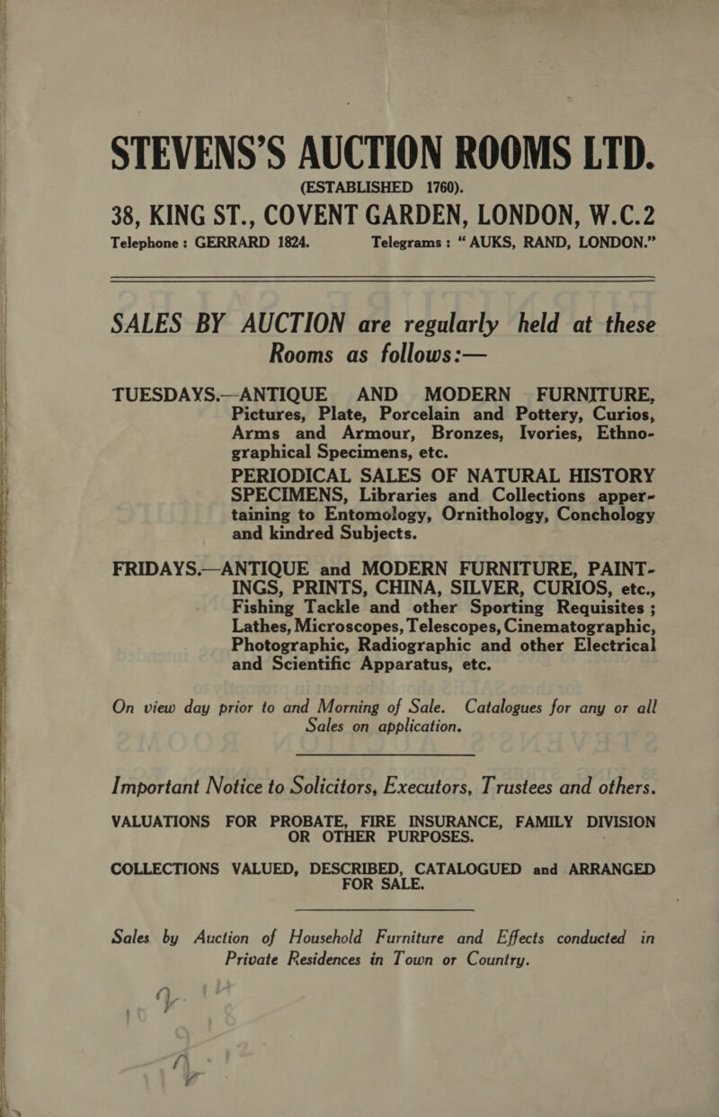 —- a a i I atten a a 5 ann a he ers Sie Sar ee fee STEVENS’S AUCTION ROOMS LTD. (ESTABLISHED 1760). 38, KING ST., COVENT GARDEN, LONDON, W.C.2 Telephone : GERRARD 1824. Telegrams : “ AUKS, RAND, LONDON.” SALES BY AUCTION are regularly held at these Rooms as follows:— TUESDAYS.—ANTIQUE AND MODERN - FURNITURE, Pictures, Plate, Porcelain and Pottery, Curios, Arms and Armour, Bronzes, Ivories, Ethno- graphical Specimens, etc. PERIODICAL SALES OF NATURAL HISTORY SPECIMENS, Libraries and Collections apper- taining to Entomology, Ornithology, Conchology and kindred Subjects. FRIDAYS.—ANTIQUE and MODERN FURNITURE, PAINT- INGS, PRINTS, CHINA, SILVER, CURIOS, etc., Fishing Tackle and other Sporting Requisites ; Lathes, Microscopes, Telescopes, Cinematographic, Photographic, Radiographic and other Electrical and Scientific Apparatus, etc. On view day prior to and Morning of Sale. Catalogues for any or all Sales on application. Important Notice to Solicitors, Executors, Trustees and others. VALUATIONS FOR PROBATE, FIRE INSURANCE, FAMILY DIVISION OR OTHER PURPOSES. COLLECTIONS VALUED, DESCRIBED, CATALOGUED and ARRANGED FOR SALE. Sales by Auction of Household Furniture and Effects conducted in Private Residences in Town or Country. y }