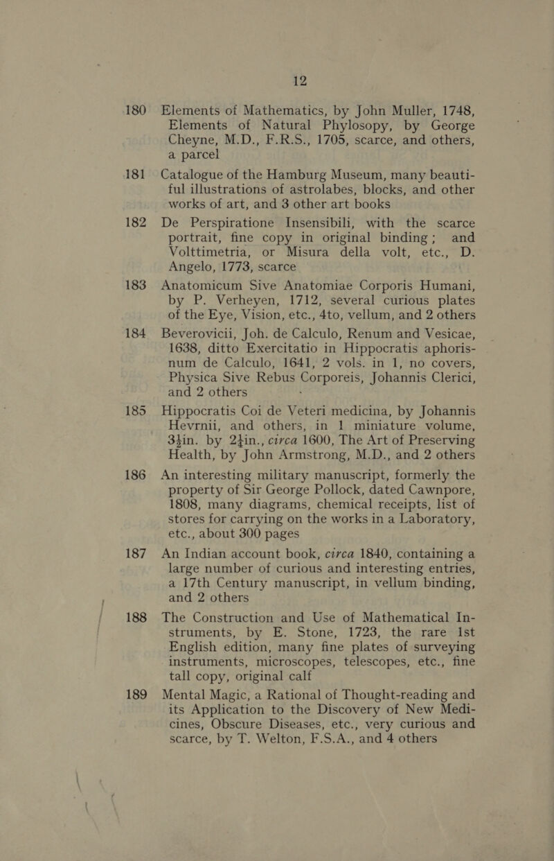 180 181 182 183 184 186 187 188 189 12 Elements of Mathematics, by John Muller, 1748, Elements of Natural Phylosopy, by George Cheyne, M.D., F.R.S., 1705, scarce, and others, a parcel Catalogue of the Hamburg Museum, many beauti- ful illustrations of astrolabes, blocks, and other works of art, and 3 other art books De Perspiratione Insensibili, with the scarce portrait, fine copy in original binding; and Volttimetria, or Misura della volt, etc., D. Angelo, 1773, scarce Anatomicum Sive Anatomiae Corporis Humani, by P. Verheyen, 1712, several curious plates of the Eye, Vision, etc., 4to, vellum, and 2 others Beverovicii, Joh. de Calculo, Renum and Vesicae, 1638, ditto Exercitatio in Hippocratis aphoris- num de Calculo, 1641, 2 vols. in 1, no covers, Physica Sive Rebus Corporeis, Johannis Clerici, and 2 others : Hippocratis Coi de Veteri medicina, by Johannis Hevrnii, and others, in 1 miniature volume, 3hin. by 2tin., crvca 1600, The Art of Preserving Health, by John Armstrong, M.D., and 2 others An interesting military manuscript, formerly the property of Sir George Pollock, dated Cawnpore, 1808, many diagrams, chemical receipts, list of stores for carrying on the works in a Laboratory, etc., about 300 pages An Indian account book, circa 1840, containing a large number of curious and interesting entries, a 17th Century manuscript, in vellum binding, and 2 others The Construction and Use of Mathematical In- struments, by E. Stone, 1723, the rare Ist English edition, many fine plates of surveying instruments, microscopes, telescopes, etc., fine tall copy, original calf Mental Magic, a Rational of Thought-reading and its Application to the Discovery of New Medi- cines, Obscure Diseases, etc., very curious and scarce, by T. Welton, F.S.A., and 4 others