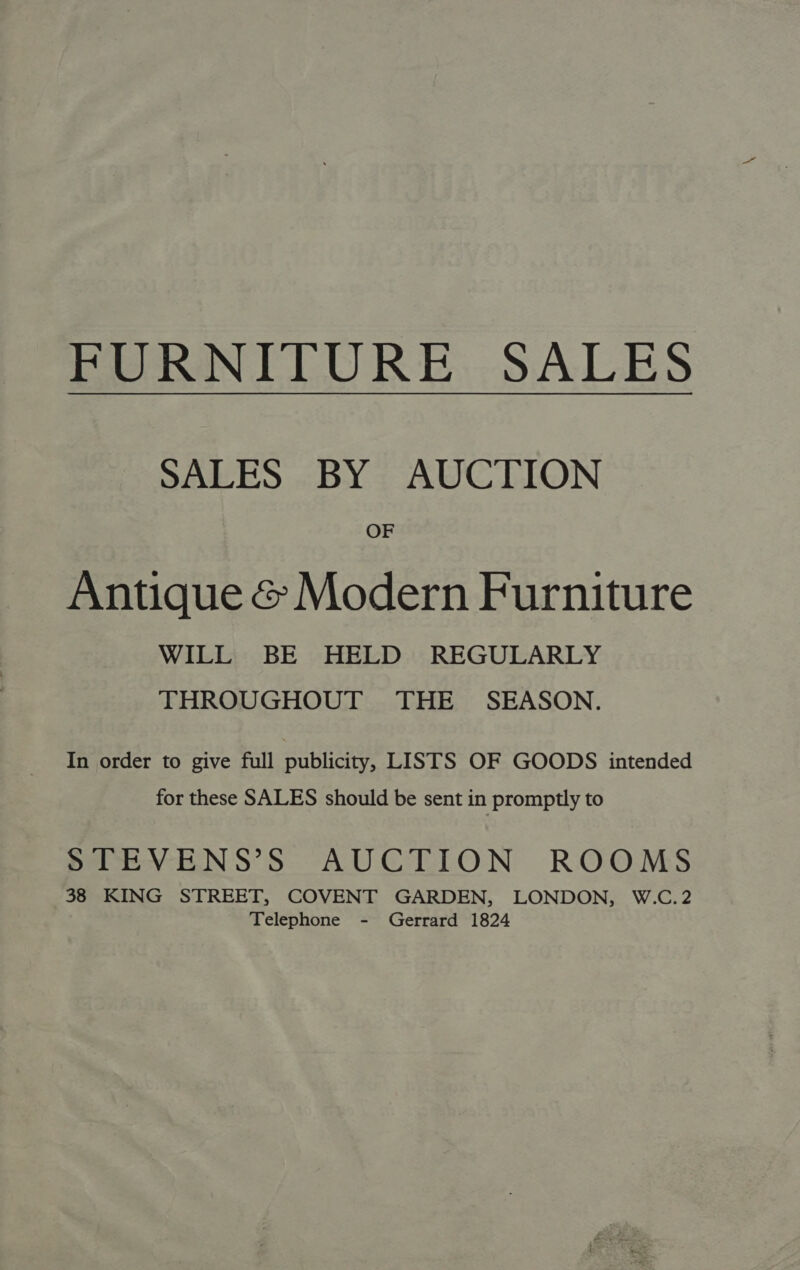 FURNITURE. SALES SALES BY AUCTION OF Antique & Modern Furniture WILL BE HELD REGULARLY THROUGHOUT THE SEASON. In order to give full publicity, LISTS OF GOODS intended for these SALES should be sent in promptly to STEVENS’S AUCTION ROOMS 38 KING STREET, COVENT GARDEN, LONDON, W.C.2 Telephone - Gerrard 1824