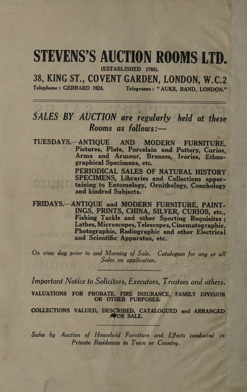 STEVENS’S AUCTION ROOMS LTD. (ESTABLISHED 1760). : 38, KING ST., COVENT GARDEN, LONDON, W.C.2 Telephone : GERRARD 1824. Telegrams : “ AUKS, RAND, LONDON.”   SALES BY AUCTION are regularly held at these Rooms as follows:— TUESDAYS.—ANTIQUE AND MODERN FURNIT URE, Pictures, Plate, Porcelain and Pottery, Curios, Arms and Armour, Bronzes,. Ivories, Ethno- graphical Specimens, etc. Res PERIODICAL SALES OF NATURAL HISTORY SPECIMENS, Libraries and Collections apper- taining to Entomology, Ornithology, Conchology and kindred Subjects. oS : FRIDAYS.—ANTIQUE and MODERN FURNITURE, PAINT- INGS, PRINTS, CHINA, SILVER, CURIOS, etc., Fishing Tackle and other Sporting Requisites ; Lathes, Microscopes, Telescopes, Cinematographic, Photographic, Radiographic and other Electrical and Scientific Apparatus, etc. On view day prior to and Morning of Sale. Catalogues for any or all Sales on application. Important Notice to Solicitors, Executors, Trustees and others. VALUATIONS FOR PROBATE, FIRE INSURANCE, FAMILY DIVISION OR OTHER PURPOSES. COLLECTIONS VALUED, DESCRIBED, CATALOGUED and ARRANGED A@OR SALE. Sales by Auction of Household Furniture and Effects conducted in Private Residences in Town or Country.