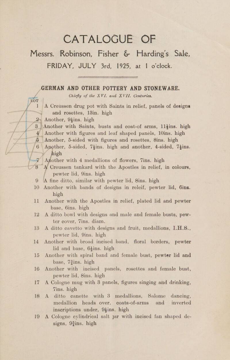 CATALOGUE OF FRIDAY, JULY. 3rd, 1925, at 1 o'clock. BERMAN AND OTHER POTTERY AND STONEWARE, Chiefly of the XVI. and XVII. Centuries. A Creussen drug pot with Saints in relief, panels of designs and rosettes, 13in. high Another with figures and leaf shaped panels, 10ins. high Another, 5-sided with figures and rosettes, Sins. high Another, 5-sided, 74ins. high and another, 4-sided, a igh Another with 4 edillions of flowers, Tins. high “AL Creussen tankard with the Apostles in relief, in colours, i pewter lid, 9ins. high A fine ditto, similar with pewter lid, 8ins. high Another with bands of designs in releif, pewter lid, 6ins. high Another with the Apostles in relief, plated lid and pewter base, 6ins. high A ditto bowl with designs and male and female busts, pew- ter cover, Vins. diam. A ditto cavetto with designs and fruit, medallions, I.H.S., pewter lid, QYins. high Another with broad incised band, floral borders, pewter lid and base, 64ins. high Another with spiral band and female bust, pewter lid and base, 73ins. high Another with incised panels, rosettes and female bust, pewter lid, 8ins. high A Cologne mug with 3 panels, figures singing and drinking, Tins. high A ditto canette with 3 medallions, Salome dancing, medallion heads over, coats-of-arms and _ inverted inscriptions under, 94ins. high A Cologne cylindrical salt jar with incised fan shaped de- signs, 9fins. high