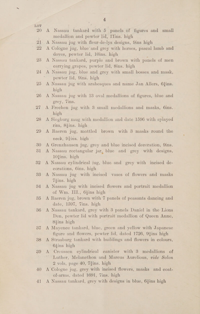 AO 4] 4 A Nassau tankard with 5— panels of figures and small medallion and pewter lid, Ilins. high Weare A Cologne jug, blue’and grey with horses, pascal lamb and doves, pewter lid, 10ins. high ~ | E A Nassau tankard, purple and brown with panels of men _ carrying, grapes, pewter lid, 8ins. high A Nassau jug, blue and grey with small bosses. and mask, pewter lid, 9ins. high A Nassau jug with arabesques and name Jan Allers, 62ins. high A Nassau jug with 13 oval medallions of figures, blue and prey, Tins. A Frechen jug with 8 small medallions and masks, 6ins. high A Siegburg mug with medallion and date 1596 with splayed rim, 84ins. high A Raeren jug, mottled brown with 8 masks round the neck, 9tins. high A Grenzhausen jug, grey and blue incised decoration, Qins. A Nassau rectangular jar, blue and grey with designs, 103ins. high | A Nassau cylindrical jug, blue and grey with incised de- corations, 6ins. high A Nassau jug with incised vases of flowers: and masks T4ins. high A Nassau jug with incised flowers and portrait medallion of Wm. III., 64ins high A Raeren jug, brown with 7 panels of peasants dancing and date, 1597, Tins. high | A Nassau tankard, grey with 38 panels Daniel in the Lions Den, pewter lid with portrait medallion of Queen Anne, 84ins high A Mayence tankard, blue, green and yellow with Japanese ficure and flowers, pewter lid, dated 1726, 94ins high A Strasburg tankard with buildings and flowers in colours, — 64ins high A Creussen cylindrical canister with 8 medallions of Luther, Melancthon and Marcus Aurelious, vide Solon 2 vols, page 40, 72ins. high A Cologne jug, grey with incised flowers, masks and coat- of-arms, dated 1691, Vins. ‘high A Nassau tankard, grey with designs in blue, 64ins high