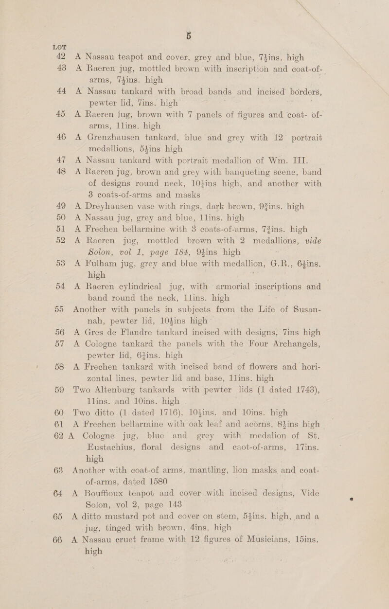 42 45 44 45 46 47 48 49 50 51 52 53 o4 dO 56 57 58 59 60 61 62 63 64 65 66 5 A Nassau teapot and cover, grey and blue, 7kins. high A Raeren jug, mottled brown with imseription and coat- of arms, 7dins. high A Nassau tankard with broad bands and Hee! borders, pewter lid, Vins. high A Raeren jug, brown with 7 panels ait figures and coat- of- arms, llins. high A Grenzhausen tankard, blue and grey with 12° oe medalhons, 54ins high A Nassau tankard with portrait medallion of Wm. III. A Raeren jug, brown and grey with banqueting scene, band of designs round neck, 104ins high, and another with 3 coats-of-arms and masks A Dreyhausen vase with rings, dark brown, 93ins. high A Nassau jug, grey and blue, 1lins. high A Frechen bellarmine with 8 coats-of-arms, 73ins. high A Raeren jug, mottled brown with 2 medallions, vide Solon, vol 1, page 184, 94ins high A Fulham jug, grey and blue with medallion, G.R., 64ins. high a . A Raeren cylindrical jug, with - armorial Tosca eis and band round the neck, Llins. high Another with panels in subjects: from the ie of Susan- nah, pewter lid, 104ins high - A Gres de Flandre tankard incised with designs, Vins high A Cologne tankard the panels with the Four Archangels, pewter lid, 64ins. high A Frechen tankard with incised band of flowers and _hori- zontal lines, pewter lid and base, llins. high Two Altenburg tankards with pewter | lids (1 dated 1748), llins. and 10ins. high . Two ditto. (1. dated 1716), 104ins. and Adie high A Frechen bellarmine with oak leaf and acorns, 84ins high Eustachius, floral designs and caot-of-arms, .17ins. high Another with coat-of arms, mantling, lion ae and coat- of-arms, dated 1580 A Bouffioux teapot and cover with incised ee Vide Solon, vol 2, page 143 A ditto mustard pot and cover on stem, 5dins. high, and | a jug, tinged with brown, 4ins. high A Nassau cruet frame with 12 miguiee of Musicians, 15ins. ' high
