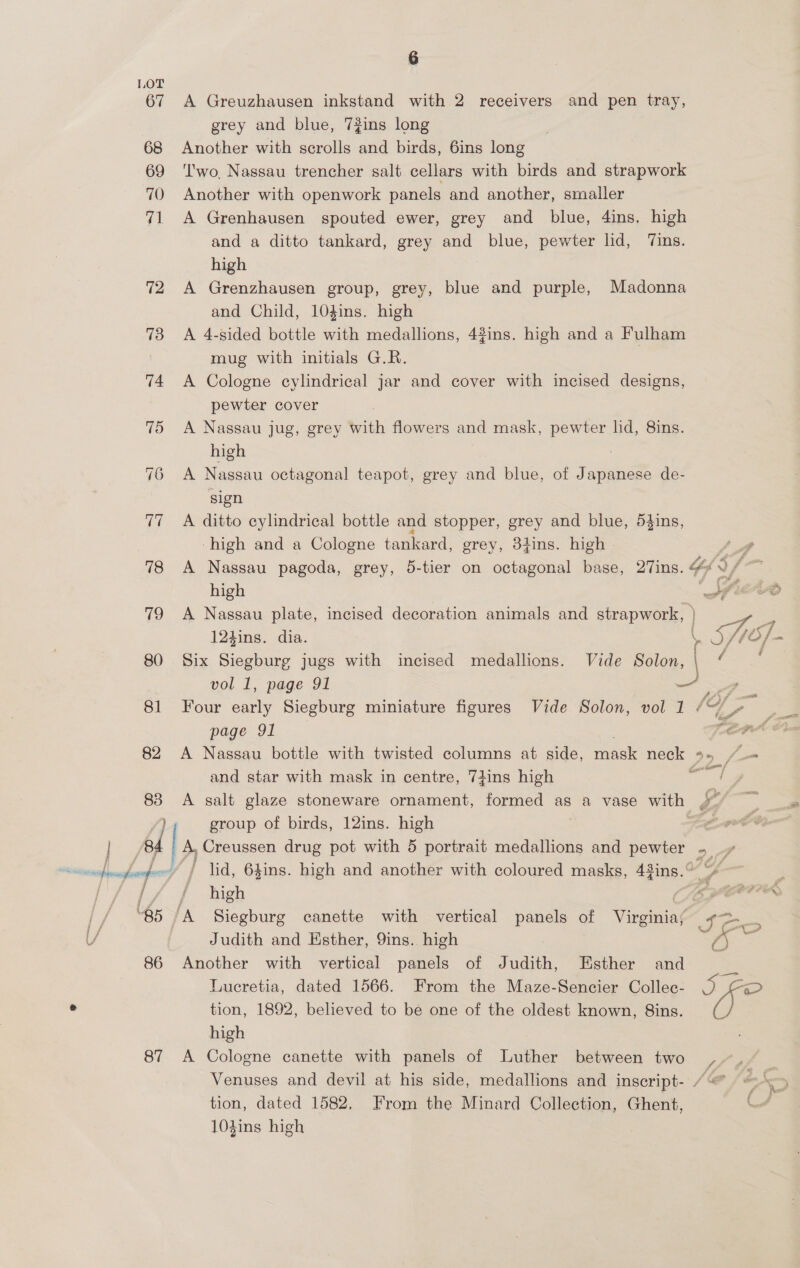 67 70 87 6 A Greuzhausen inkstand with 2 receivers and pen tray, grey and blue, 7#ins long Another with scrolls and birds, 6ins long ''wo. Nassau trencher salt cellars with birds and strapwork Another with openwork panels and another, smaller A Grenhausen spouted ewer, grey and blue, 4ins. high and a ditto tankard, grey and blue, pewter lid, ‘Tins. high A Grenzhausen group, grey, blue and purple, Madonna and Child, 10gins. high A 4-sided bottle with medallions, 43ins. high and a Fulham mug with initials G.R. A Cologne cylindrical jar and cover with incised designs, pewter cover A Nassau jug, grey with flowers and mask, pewter lid, 8ins. high A Nassau octagonal teapot, grey and blue, of Japanese de- sign A ditto cylindrical bottle and stopper, grey and blue, 53ins, ‘high and a Cologne tankard, grey, 3tins. high high 124ins. dia. vol 1, page 91 page 91 and star with mask in centre, 7iins high A salt glaze stoneware ornament, formed as a vase with group of birds, 12ins. high A, Creussen drug pot with 5 portrait medallions and pewter high Judith and Esther, 9ins. high Another with vertical panels of Judith, Esther and Lucretia, dated 1566. From the Maze-Sencier Collec- tion, 1892, beleved to be one of the oldest known, Sins. high A Cologne canette with panels of Luther between two tion, dated 1582, From the Minard Collection, Ghent, 104ins high