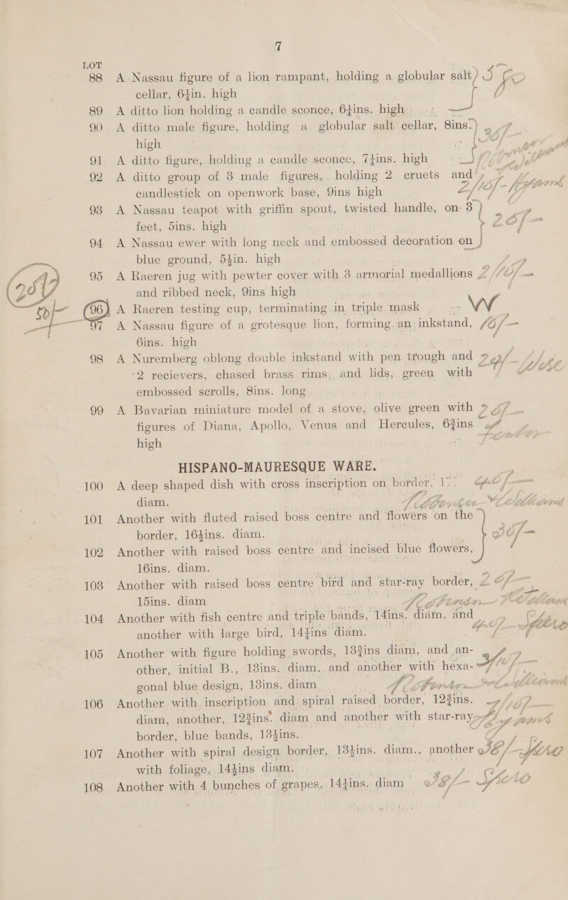 99 100 Ol 102 108 104 105 106 107 108. 7 A Nassau figure of a lion-rampant, holding a globular salt) JT &amp; ; cellar, 64in. high r A ditto lion holding a candle sconce; 6ding; bighss 4 = A ditto male figure, holding a_ globular salt cellar, Sins.) BS high ae | rs al A ditto figure, holding a candle sconce, 7}ins. high = A ditto group of 8 male figures,. holding 2 cruets and s candlestick on openwork base, 9Yins high Z/ ew AS 4-9 ie A Nassau teapot with griffin spout, twisted handle, on 3] | - . - feet, 5ins. high : y 6.7 A Nassau ewer with long neck and Seal decoration. on J , blue ground, 54in. high . | ae A Raeren jug with pewter cover with 3 armorial medallions 7 //0/— and ribbed neck, 9ins high Seti | - A Raeren testing cup, terminating .in ,, triple. ae os WS A Nassau figure of a grotesque lion, forming. an inkstand, (Of 6ins. high : A Nuremberg oblong double aid with pen ee ad a» 703 / oF 2 recievers, chased brass rims, and lids, green with © UY GOA embossed scrolls, 8ins. long | A Bavarian miniature model of a stove, ee ereen with + ? figures of Diana, Apollo, Venus and Hercules, 63 Zins — ae ° Heh pvttoet HISPANO-MAURESQUE WARE. | r A oe shaped dish with cross inseription on. border SAT GpOL Another Fath fluted raised boss centre and flowers. on The: a : border, 164ins. diam. oo f— Another with raised boss centre and incised blue flowers, / 16ins. diam. ; Another with raised boss centre bird and sstar- “ray border, of 15ins. diam CP hr Marke Another with fish centre and triple bands, ‘dins. ‘digi. civg ee Z another with large bird, 144ins diam. saa en ad Another with figure holding swords, 13#ins diam, and.an- | 4 other, initial B., 18ins. diam. an another with hexa-»-™ | Pr  Another. with inscription and spiral raised border, 123 Sins. eS Re Pa border, blue bands, 184ins. | Sf with foliage, 14$ins diam. | eee Another with 4 bunches of grapes, 14tins. ‘diam: IF/ Sie oft ime