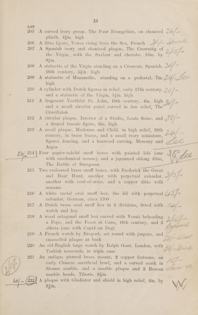e dgin. -LOT 205 A carved ivory group, The Four Evangelists, on ebonised L6/- phnth, 44in. high ing 206 A ditto figure, Venus rising from the Sea, French 4 207 A Spanish ivory and ebonized plaque, The Crowning of 937 the Virgin, with the Saviour and cherubs, 18in. by “7 ~/ 84in. E 208 &lt;A statuette of the Virgin standing on a Crescent, Spanish, go) 16th century, 54in. high : 209 A statuette of Masaneillo, standing on a pedestal, Tin. 2&amp; } high 210 &lt;A cylinder with Dutch figures in relief, early 17th century, 77 ~ and a statuette of the Virgin, 54in. high aay 211 A fragment Youthful St. John, 16th century, 4in. high 3 /- and a small circular panel carved in low relief, The” Crucifixion 212 A circular plaque, Interior of a Studio, Louis Seize, and By 2 a draped female figure, 6in. high 213 A small plaque, Madonna and Child, in high relier, 16th, § | century, in brass frame, and a small ivory miniature, * T) figures dancing, and a boxwood carving, Mercury and °c Argus a ‘$2 aj? 14 | Four papier-maché snuff boxes with painted lids one *, oe ——— ff with mechanical mouse), and a japanned oblong ditto, \ th Be The Battle of Saragossa ee 215 Two embossed brass snuff boxes, with Frederick the Ge oS and Boar Hunt, another with perpetual calendar, Hl |  another with coat-of-arms, and a copper ditto with ‘ seasons Lf 216 A white metal oval snuff box, the lid with perpetual Lh) /- calendar, German, circa’ 1700 , 217 A Dutch brass oval snuff box in 2 divisions, fitted with {Off z= watch and key h 218 &lt;A wood octagonal snuff box carved with Venus beheading » / a Pope, and the Feast at Cana, 16th century, and 2 #/°7 __, others (one with Cupid on Dog) y 7 7 ta 219 A French watch by Breguet, set round with jargons, and , enamelled plaque at back 220 An old-English large watch by Ralph Gout, London, ae 39 Turkish numerals, in triple case Ss 221 An antique pierced brass mount, 2 copper festoons, an / \hle early Chinese sacrificial bowl, and a carved mask in fyi Sienna marble, and a marble plaque and 2 Roman &lt;= nA marble heads, Tiberio, 64in. | bal (999) plaque with Gladiator and shield in high relief, 4in. by