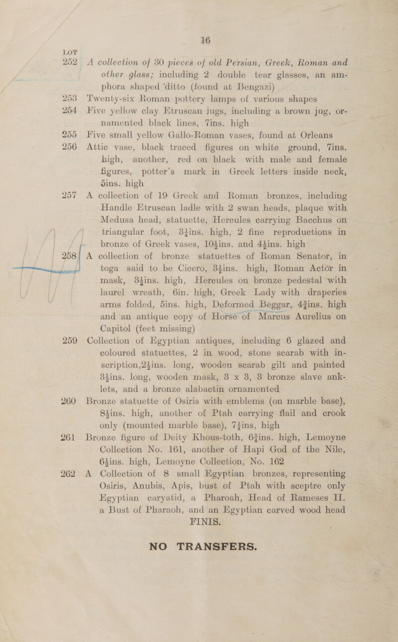 207 258 259 260 261 262 16 A collection of 80 pieces of old Persian, Greek, Roman and other glass; including 2 double tear glasses, an am- phora shaped ‘ditto (found at Bengazi) Twenty-six Roman pottery lamps of various shapes Five yellow clay Etruscan jugs, including a brown jug, or- namented black lines, Tins. high | Five small yellow Gallo-Roman vases, found at Orleans Attic vase, black traced figures on white ground, Tins. high, another, red on black with male and female figures, potter’s mark in Greek letters inside neck, bins. high | A collection of 19 Greek and Roman bronzes, including Handle Etruscan ladle with 2 swan heads, plaque with Medusa head, statuette, Hercules carrying Bacchus on triangular foot, 84ins. high, 2 fine reproductions in bronze of Greek vases, 104ins. and 44ins. high A collection of bronze statuettes of Roman Senator, in toga said to be Cicero, 34ins. high, Roman Actor in mask, 384ins. high, Hereules on bronze pedestal with laurel wreath, 6in. high, Greek Lady with draperies arms folded, dins. high, Deformed Beggar, 4gins. high and an antique copy of Horse of Marcus Aurelius on Capitol (feet missing) Collection of Egyptian antiques, including 6 glazed and coloured statuettes, 2 in wood, stone scarab with in- scription,2¢ins. long, wooden searab gilt and painted Shins. long, wooden mask, 8 x 8, 8 bronze slave ank- lets, and a bronze alabactin ornamented . | Bronze statuette of Osiris with emblems (on marble base), S4ins. high, another of Ptah carrying flail and crook only (mounted marble base), 74ins, high Bronze figure of Deity Khous-toth, 63ins. high, Lemoyne Collection No. 161, another of Hapi God of the a 64ins. high, Lemoyne Collection, No. 162 A Collection of 8 small Egyptian bronzes, representing — Osiris, Anubis, Apis, bust of Ptah with sceptre only Kgyptian caryatid, a Pharoah, Head of Rameses II. a Bust of Pharaoh, and an Egyptian carved wood head — FINIS. NO TRANSFERS.