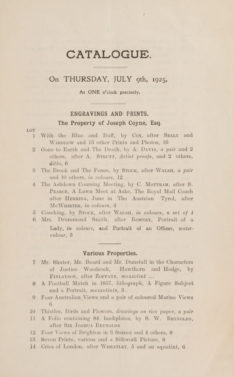CATALOGUE.   On PHURSDAY, JULY. oth” 1926; At ONE o’clock precisely.   ENGRAVINGS AND PRINTS. The Property of Joseph Coyne, Esq. With the Blue and Buff, by Cox, after Srany and Warpitow and 15 other Prints and Photos, 16 Gone to Earth and The Death, by A. Davis, a pair and 2 others, after A. Srrurt, Artist proofs, and 2 others, ditto, 6 The Brook and The Fence, by Srocx, after WALSH, a pair and 10 others, in colours, 12 The Ashdown Coursing Meeting, by C. Morrram, after 8. Prarce, A Lawn Meet at Aske, The Royal Mail Coach after Herrine, June in The Austrian Tyrol, after McWuirteire, in colours, 4 Coaching, by Stock, after Wausu, in colours, a set of 4 Mrs. Drummond Smith, after Romnery, Portrait of a Lady, wn colours, and Portrait of an Officer, water- Colour, a Various Properties. Mr. Shuter, Mr. Beard and Mr. Dunstall in the Characters of Justice Woodcock, Hawthorn and Hodge, by FInLayson, after Zorrany, mezzotint ... A Football Match in 1857, lithograph, A Figure Subject and a Portrait, mezzotints, 8 Four Australian Views and a pair of coloured Marine Views 6 Thistles, Birds and Flowers, drawings on rice paper, a pair A Folio containing 84 bookplates, by 8. W. Rzynotps, after Sir JosHua REYNOLDS Four Views of Brighton in 8 frames and 4 others, 8 Seven Prints, various and a Silkwork Picture, 8