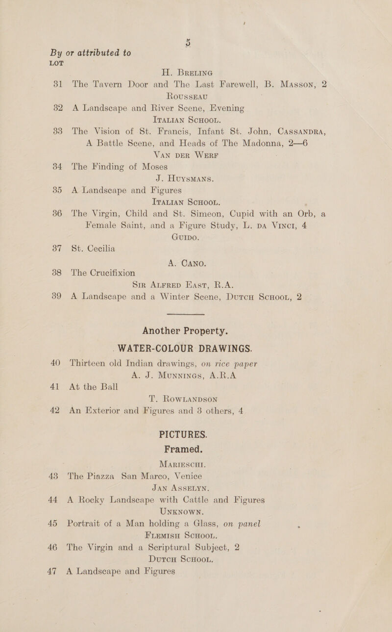 ‘Or LOT bl 32 33 b4 35 36 37 38 39 40 41 42 43 44 45 46 a H. BRrEeLInG The Tavern Door and The Last Farewell, B. Masson, 2 RoussEAu A Landscape and River Scene, Evening ITALIAN SCHOOL. The Vision of St. Francis, Infant St. John, CassanpRa, A Battle Scene, and Heads of The Madonna, 2—6 VAN DER WERF The Finding of Moses J. HuYsMANS. A Landscape and Figures ITALIAN SCHOOL. The Virgin, Child and St. Simeon, Cupid with an Orb, a Female Saint, and a Figure Study, L. pa Viner, 4 GUIDO. dt. Cecilia A. CANO. The Crucifixion Sir ALFRED East, R.A. A Landscape and a Winter Scene, Durcu ScnHoon, 2 Another Property. . WATER-COLOUR DRAWINGS. Thirteen old Indian drawings, on rice paper A. J. Munninas, A.R.A At the Ball T. Row Lanpson An Exterior and Figures and 8 others, 4 PICTURES. Framed. MaRIESCHI. The Piazza San Marco, Venice JAN ASSELYN. A Rocky Landscape with Cattle and Figures UNKNOWN. Portrait of a Man holding a Glass, on panel : FLEMISH SCHOOL. The Virgin and a Scriptural Subject, 2 Dutcu ScHOoL. A Landscape and Figures