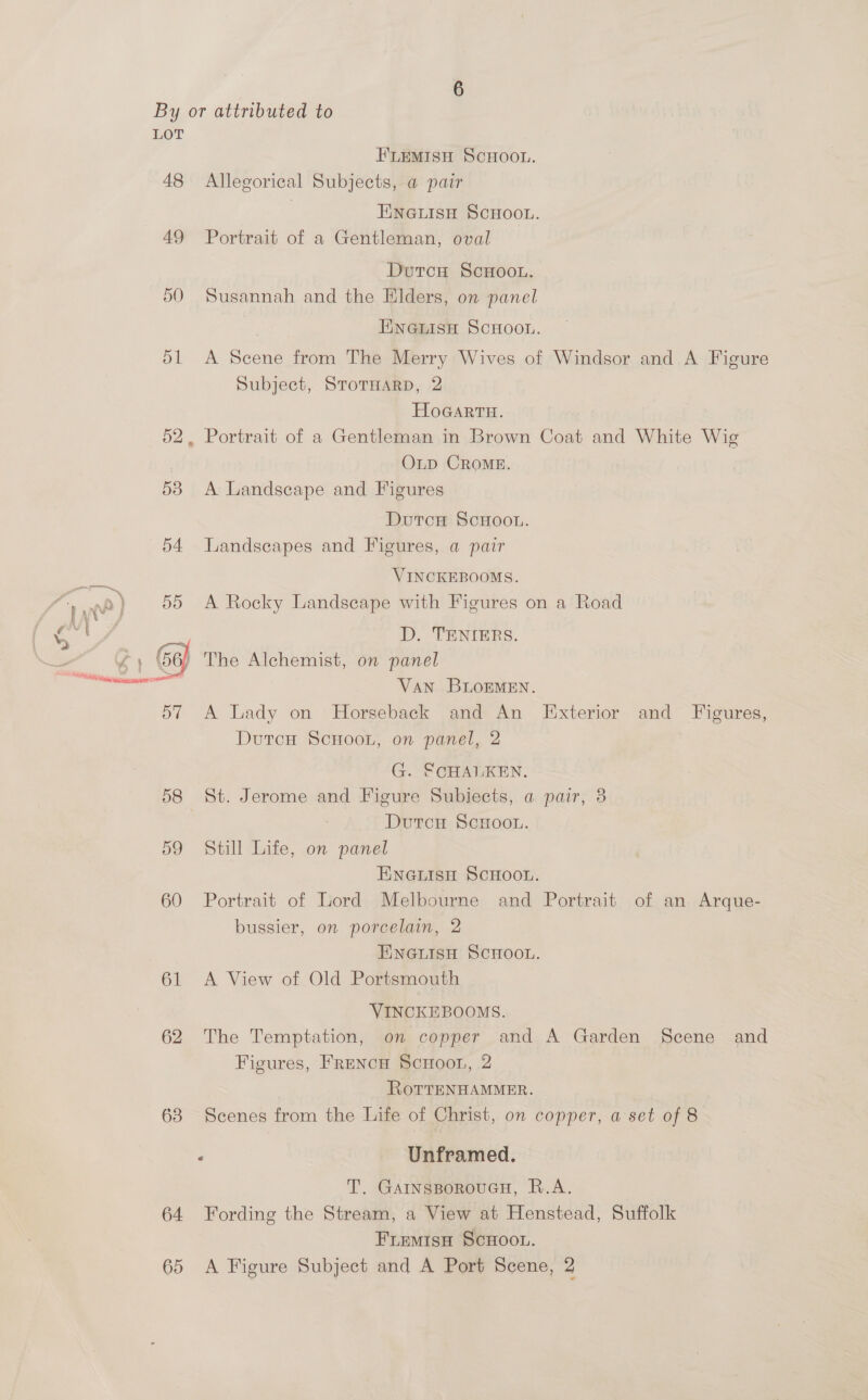 LOT FLEMISH SCHOOL. 48 Allegorical Subjects, a pair ENGLISH SCHOOL. 49 Portrait of a Gentleman, oval Dutcu ScHOoOL. 50 Susannah and the Elders, on panel | ENGLISH SCHOOL. 51 A Scene from The Merry Wives of Windsor and A Figure Subject, STOTHARD, 2 | HoGartu. 52, Portrait of a Gentleman in Brown Coat and White Wig OLD CROME. 53 A Landscape and Figures DutcH ScHooL. 54 Landscapes and Figures, a pair VINCKEBOOMS. A Rocky Landscape with Figures on a Road D. TENIERS. / The Alchemist, on panel VAN BLOEMEN. 57 A Lady on Horseback and An Exterior and Figures, DutcH ScHoon, on panel, 2  G. SCHALKEN. 58 St. Jerome and Figure Subiects, a pair, 3 Dutcu ScHoo.. 59 Still Life, on panel ENGLISH SCHOOL. 60 Portrait of Lord Melbourne and Portrait of an Arque- bussier, on porcelain, 2 ENGLISH SCHOOL. 61 <A View of Old Portsmouth VINCKEBOOMS. 62 The Temptation, on copper and A Garden Scene and Figures, Frencu ScHoon, 2 | RorreNHAMMER. 63 Scenes from the Life of Christ, on copper, a set of 8 - Unframed. T. GAINsBoRoUGH, R.A. 64 Fording the Stream, a View at Henstead, Suffolk Friemisa ScHoou. 65 A Figure Subject and A Port Scene, 2