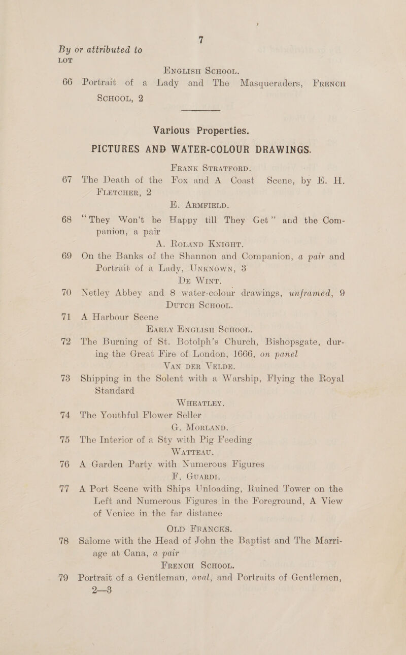 ENGLISH SCHOOL. 67 68 69 70 (a: 72 73 74 75 76 U7 78 79 SCHOOL, 2 ee arse ae) Various Properties. PICTURES ANB WATER-COLOUR DRAWINGS. FRANK STRATFORD. ) The Death of the Fox and A Coast Scene, by E. H. FLETCHER, 2 Hi. ARMFIELD. “They Won’t be Happy till They Get” and the Com- panion, a pair A. RoLtanp KNIGHT. On the Banks of the Shannon and Companion, a pair and Portrait of a Lady, Unknown, 3 Ds Wnt. Netley Abbey and 8 water-colour drawings, unframed, 9 DutcH ScHoou. A Harbour Scene EaRLy Encuisu ScHooL. The Burning of St. Botolph’s Church, Bishopsgate, dur- ing the Great Fire of London, 1666, on panel VAN DER VELDE. Shipping in the Solent with a Warship, Flying the Royal Standard WHEATLEY. The Youthful Flower Seller G. Morbanp. The Interior of a Sty with Pig Feeding WATTEAU. A Garden Party with Numerous Figures F’, GUARDI. A Port Scene with Ships Unloading, Ruined Tower on the Left and Numerous Figures in the Foreground, A View of Venice in the far distance OLD FRANCKS. Salome with the Head of John the Baptist and The Marri- age at Cana, a pair FRENCH SCHOOL. Portrait of a Gentleman, oval, and Portraits of Gentlemen, 2—3