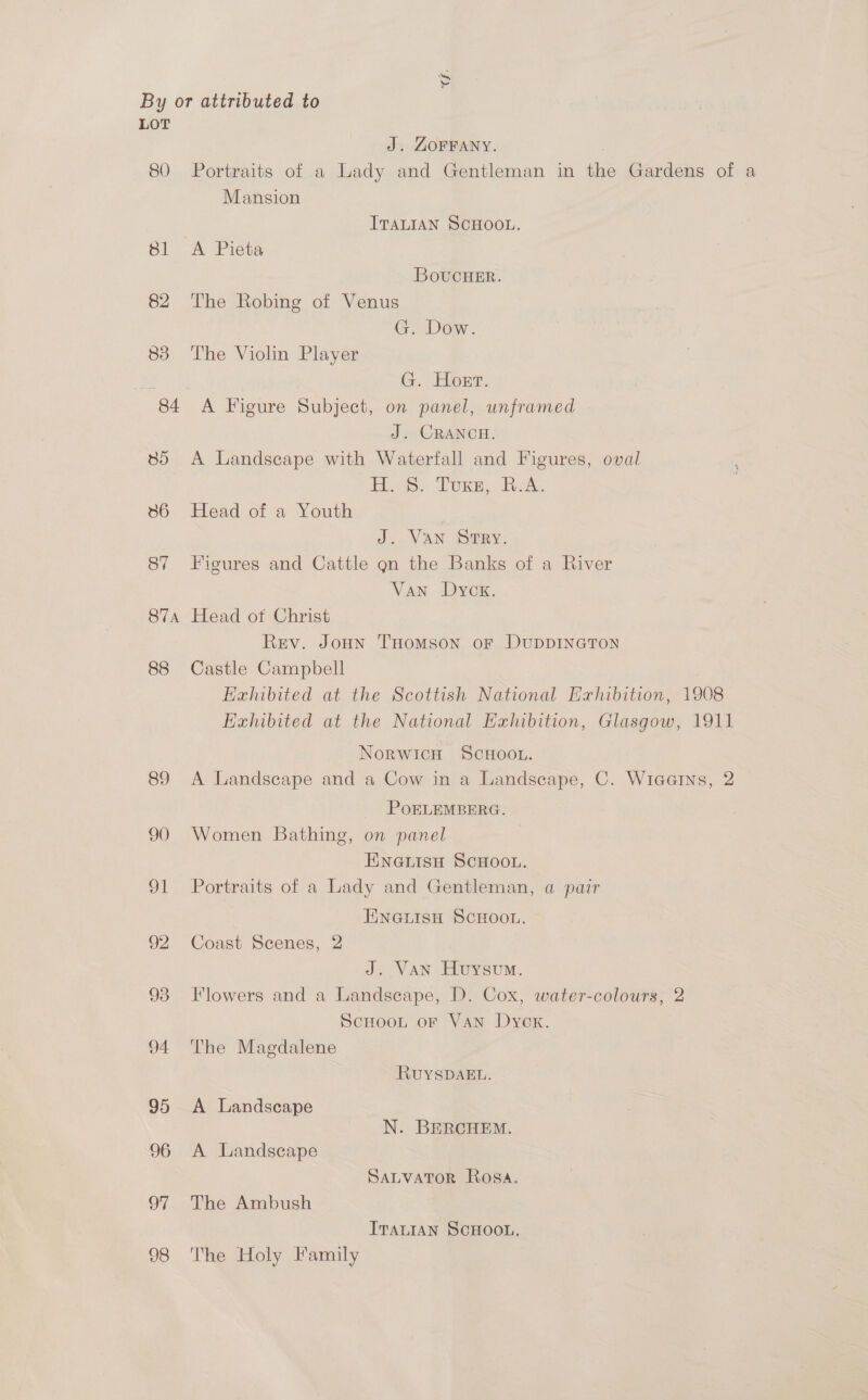 G. By or attributed to LOT J. ZOFFANY. , 80 Portraits of a Lady and Gentleman in the Gardens of a Mansion ITALIAN SCHOOL. 81 A Pieta BovucuHer. 82 The Robing of Venus G. Dow. 83 The Violin Player , G. Horr. 84 A Figure Subject, on panel, unframed J. CRANOCH. 85 A Landscape with Waterfall and Figures, oval logs: Tox, eA; 86 Head of a Youth J. Van SRY. 87 Figures and Cattle gn the Banks of a River Van Dyox. 874 Head of Christ Rev. Joun Tomson oF DUDDINGTON 88 Castle Campbell Hahibited at the Scottish National Exhibition, 1908 Exhibited at the National Exhibition, Glasgow, 1911 Norwicu ScHOOL. 89 A Landscape and a Cow in a Landscape, C. Wiaarns, 2 POELEMBERG. 90 Women Bathing, on panel ENGLISH SCHOOL. 91 Portraits of a Lady and Gentleman, a pair FENGLISH SCHOOL. 92 Coast Scenes, 2 J. Van Huysum. 93 Flowers and a Landscape, D. Cox, water-colours, 2 ScHoot oF VAN Dyck. 94 The Magdalene RUuYSDAEL. 95 <A Landscape N. BERCHEM. 96 A Landscape SALVATOR Rosa. 97 The Ambush ITALIAN SCHOOL, 98 The Holy Family