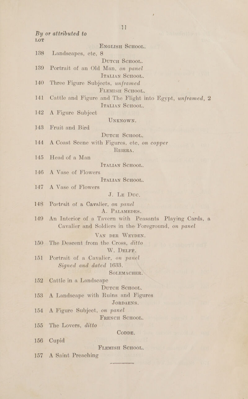q LOT 138 139 140 141 142 143 144 145 146 147 148 149 150 151 152 1538 154 155 156 157 ENneuisu SCHOOL. Landseapes, ete, 8 Dutcu ScHoon. Portrait of an Old Man, on panel ITALIAN SCHOOL. Three Figure Subjects, unframed FLEMISH SCHOOL. Cattle and Figure and The Flight into Egypt, unframed, 2 ITALIAN SCHOOL. A Figure Subject UNKNOWN. Fruit and Bird DutcH ScHoou. A Coast Scene with Figures, etc, on copper RIBERA. Head of a Man ITALIAN SCHOOL. A Vase of Flowers ITALIAN SCHOOL. A Vase of Flowers J. Ee Duc: Portrait of a Cavalier, on panel A. PALAMEDES. An Interior of a Tavern with Peasants Playing Cards, a Cavalher and Soldiers in the Foreground, on panel VAN DER WEYDEN. The Descent from the Cross, ditto W. DELFE. Portrait of a Cavalier, on panel Signed and dated 1688. SOLEMACHER. Cattle in a Landscape DutcH ScHOOL. A Landscape with Ruins and Figures J ORDAENS. A Figure Subject, on panel FrEeNcH SCHOOL. The Lovers, ditto CoDDE. Cupid FLemiso ScHootn. A Saint Preaching