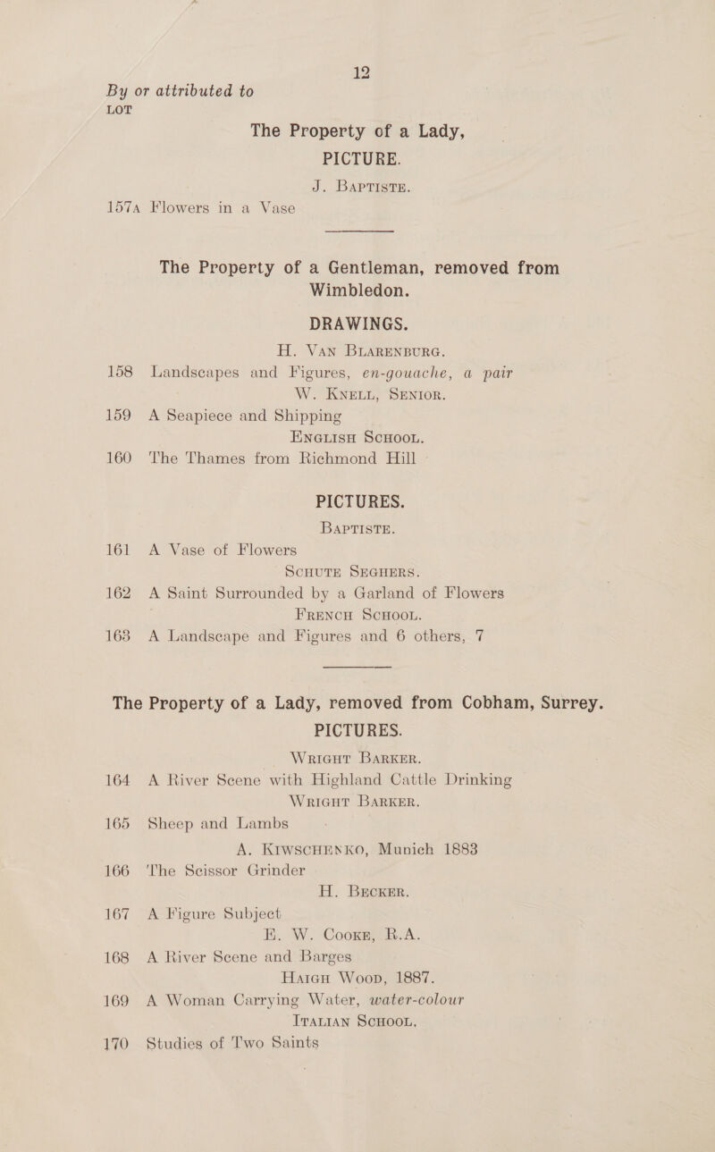 LOT The Property of a Lady, PICTURE. J. BAPTISTE. 157A Flowers in a Vase The Property of a Gentleman, removed from Wimbledon. DRAWINGS. H. Van BLARENBURG. 158 Landscapes and Figures, en-gouache, a pair W. KNELL, SENIOR. 159 A Seapiece and Shipping ENGLISH SCHOOL. 160 The Thames from Richmond Hill PICTURES. BAPTISTE. 161 &lt;A Vase of Flowers SCHUTE SEGHERS. 162 A Saint Surrounded by a Garland of Flowers FRENCH SCHOOL. 163 A Landscape and Figures and 6 others, 7 The Property of a Lady, removed from Cobham, Surrey. PICTURES. WriGut BARKER. 164 A River Scene with Highland Cattle Drinking WRIGHT BARKER. 165 Sheep and Lambs | A. KIWSCHENKO, Munich 1883 166 ‘The Scissor Grinder H. BrEcKER. 167 “A: Figure Subject EK. W. Coonmiia.c.. 168 &lt;A River Scene and Barges Haicu Woop, 1887. 169 A Woman Carrying Water, water-colour ITALIAN SCHOOL, 170 Studies of Two Saints