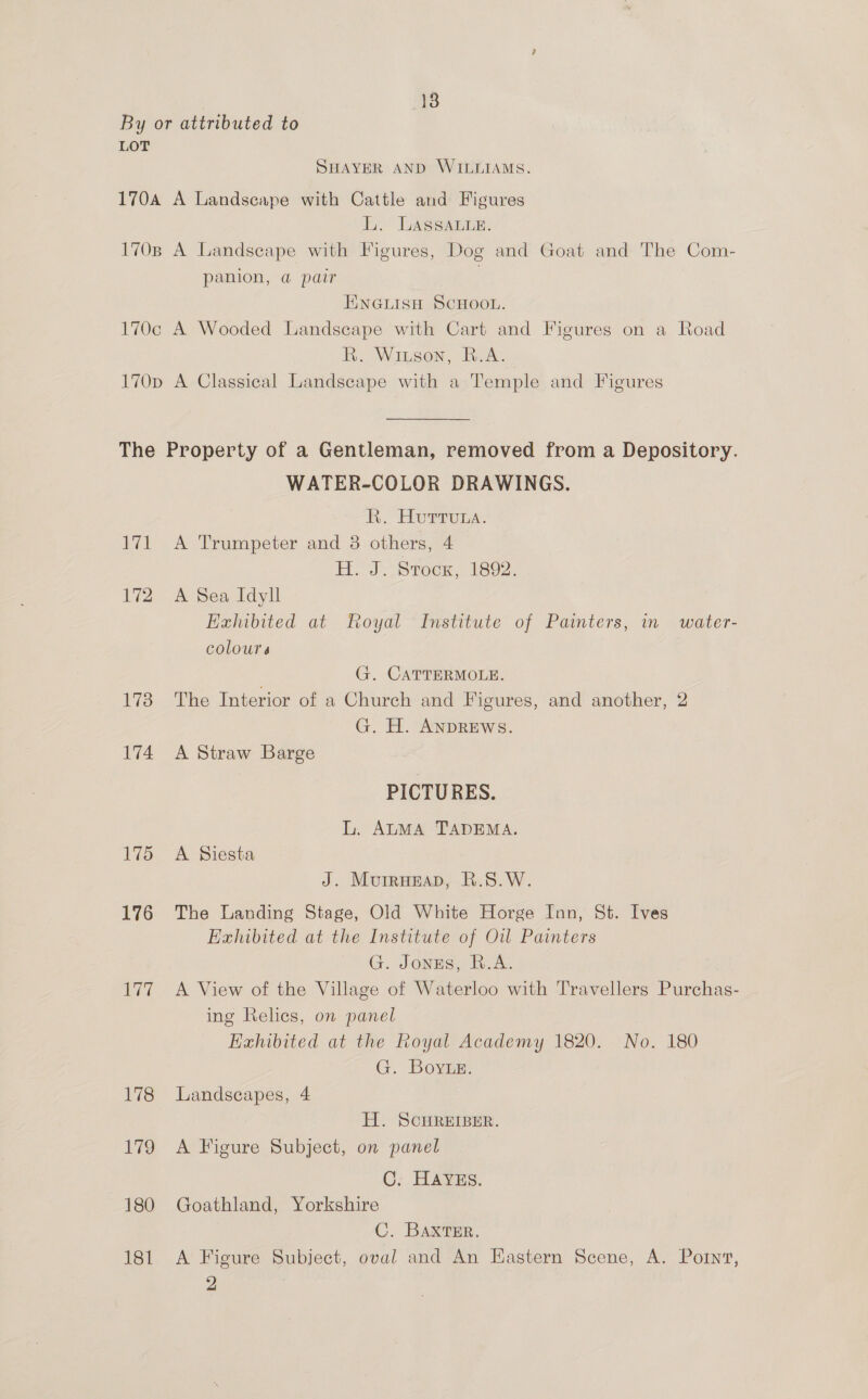 By or attributed to LOT SHAYER AND WILLIAMS. 170A A Landscape with Cattle and Figures L. LASSALLE. 170B A Landscape with Figures, Dog and Goat and The Com- panion, @ pair | ENGLISH SCHOOL. 170c A Wooded Landscape with Cart and Figures on a Road R. Winson, B.A. 170p A Classical Landscape with a Temple and Figures The Property of a Gentleman, removed from a Depository. WATER-COLOR DRAWINGS. BK. Hurrons: 171 A Trumpeter and 38 others, 4 I 6 eae Stock, 1892. 172 A Sea Idyll Exhibited at Royal Institute of Painters, in water- colours G. CATTERMOLE. 173 The Interior of a Church and F igures, and another, 2 G. H. ANDREWS. 174 A Straw Barge PICTURES. L. ALMA TADEMA. 175 A Siesta J. Murrueap, R.S.W. 176 The Landing Stage, Old White Horge Inn, St. Ives Exhibited at the Institute of Ow Painters G. Jonzs, R.A. 177 A View of the Village of Waterloo with Travellers Purchas- ing Relics, on panel Exhibited at the Royal Academy 1820. No. 180 G. Boye. 178 Landscapes, 4 H. SCHREIBER. 179 A Figure Subject, on panel C: HAVES. 180 Goathland, Yorkshire C. Baxter. 181 A Figure Subject, oval and An Eastern Scene, A. Portnt, 2