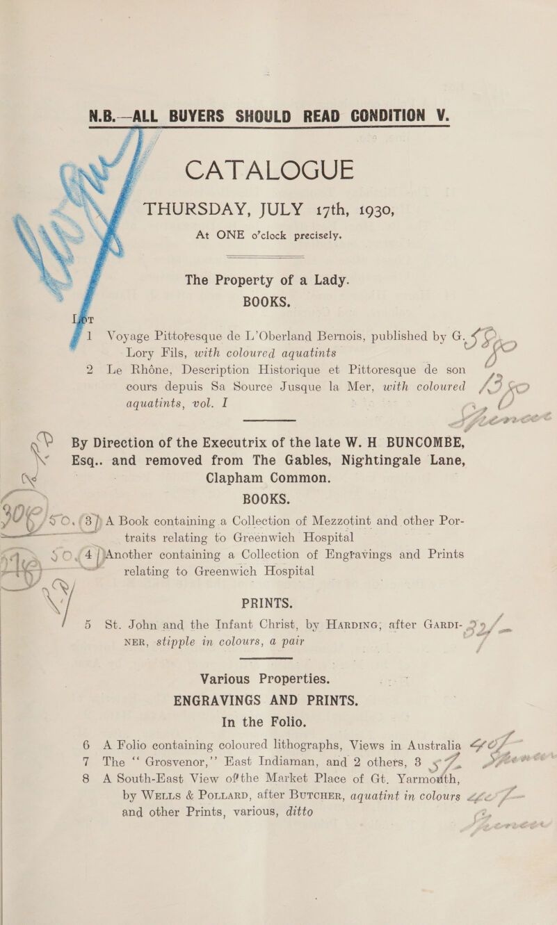 N.B.—ALL BUYERS SHOULD READ CONDITION CATALOGUE THURSDAY, JULY. 17th, «i930 At ONE o’clock precisely    The Property of a Lady 7 BOOKS. 1 Voyage Pittoresque de L’ Oberland Bernois, published by G. 5H (c 5 2  | \T Lory Fils, with coloured aquatints Description Historique et Pittoresque de son At AA 2 Le Rhone, cours depuis Sa Source Jusque la ee with coloured Le “ee Hae he sf re ae aquatints, vol. I MD By Direction of the Executrix of the late W. H BUNCOMBE, Esa. and removed from The Gables, Nightingale Lane, Clapham Common. (Xs —_—_ ~*~ % a) BOOKS. f AY 9 0.73 3p A Book containing a Collection of Mezzotint and other Por- — traits relating to Greenwich Hospital — ihe 2 £4] Another containing a Collection of Engtavings and Prints relating to Greenwich Hospital Bs j 7 PRINTS. 5 St. John and the Infant Christ, by Harpine; after GARDI- wy se NER, stipple in colours, a pair  Various Properties. ENGRAVINGS AND PRINTS. In the Folio. 3 7 6 A Folio containing coloured lithographs, Views in Australia os of East Indiaman, and 2 others, 3 Se P pe caw i The ~~ Gresvenor,.” 8 A South-East View ofthe Market Place of Gt. Yarmouth, by WELLS &amp; PoLLaRD, after Burcuer, aquatint in colours << and other Prints, various, ditto  