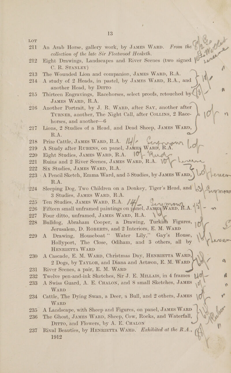 An Arab Horse, gallery work, by James Warp. From the | A ~ If? sa collection of the late Sir Fleetwood Hesketh. OC, * ~ Eight Drawings, Landscapes and. River Scenes (two signed \v \ Py ot C. R. STANLEY) i fi The Wounded Lion and companion, JamMES WaRD, R.A. | A study of 2 Heads, in pastel, by James Warp, R.A. cos ¥ 4 another Head, by Dirro (\ | A Thirteen Engravings, Racehorses, select proofs, retouched by Qh \4 JAMES WARD, R.A. \    Another Portrait, by J. R. Warp, after Say, another aioe TURNER, another, The Night Call, after CoLLins, 2 Race- horses, and another—6 Lions, 2 Studies of a Head, and Dead Sheep, JAMES WARD, R.A. Prize Cattle, James WARD, R.A. Pe Cy nA a OI eh A Study after RUBENS, on panel, JAME WARD, R.A, Uy Hight Studies, James Warp, R.A. | YA WK? ; . Ruins and 2 River Scenes, JAMES ao. R.A. VWO\ A Rena Six Studies, JAMES WaRD, R.A. c : B, : A Pencil Sketch, Emma Ward, and 5 Studies, by JAMES ean us (tts R.A. Sleeping Dog, Two Children on a Donkey, Tiger’s Head, and lah 4 ia tas 3 Studies, JAMES WARD, R.A. Ten Studies, James WarD, R.A. /¢ / ‘ae nA fry mae | \ Fifteen small unframed paintings on panel, J AMES | Warp, R.A. Four ditto, unframed, JAMES WARD, R.A. \' a Bulldog, Abraham Cooper, a Drawing, Turkish Figures, Jerusalem, D. Roperts, and 2 Interiors, E. M. Warp A Drawing, Houseboat “ Water Lily,’ Gay’s House, Hollyport, The Close, Odiham, and 3 others, all by HENRIETTA WARD A Cascade, E. M. Warp, Christmas Day, HENRIETTA Wale     2 Dogs, by Taytor, and Diana and Acteon, E. M. Warp D\/ | River Scenes, a pair, E. M. Warp \ Twelve pen-and-ink Sketches, Sir J. E. Minuats, in 4 frames vue fi WARD Cattle, The Dying Swan, a Deer, a Bull, and 2 others, JAMES \d\ y WARD &amp;   The Ghost, JamES WARD, Sheep, Cow, Rocks, and nee Dirro, and Flowers, by A. E. CHALON ue aaa Rival Beauties, by Henrietta Warp. Hahibited at the R.A., (\\ 7 1912 ?