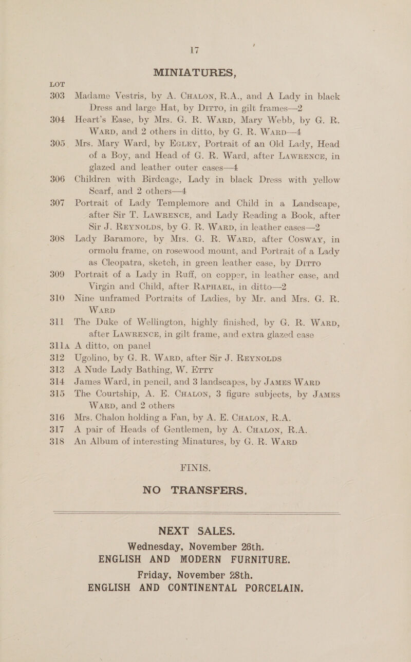 307 308 309 310 dll SLEA 312 Sele 314 B15 316 317 318 17 MINIATURES, Madame Vestris, by A. CHaton, R.A., and A Lady in black Dress and large Hat, by Dirro, in gilt frames—2 Heart’s Hase, by Mrs. G. R. Warp, Mary Webb, by G. R. Warp, and 2 others in ditto, by G. R. Warp—4 of a Boy, and Head of G. R. Ward, after LawREncr, in glazed and leather outer cases—4 Children with Birdcage, Lady in black Dress with yellow Searf, and 2 others—4 Portrait of Lady Templemore and Child in a Landscape, alter Sir T. LAwRENcE, and Lady Reading a Book, after Sir J. REYNOLDS, by G. R. Warp, in leather cases—2 Lady Baramore, by Mrs. G. R. Warp, after Cosway, in ormolu frame, on rosewood mount, and Portrait of a Lady as Cleopatra, sketch, in green leather case, by Dirro Portrait of a Lady in Ruff, on copper, in leather case, and Virgin and Child, after RAPHAEL, in ditto—2 Nine unframed Portraits of Ladies, by Mr. and Mrs. G. R. WARD The Duke of Wellington, highly finished, by G. R. Warp, after LAWRENCE, in gilt frame, and extra glazed case A ditto, on panel Ugolino, by G. R. Warp, after Sir J. ReyNoups A Nude Lady Bathing, W. Erry James Ward, in pencil, and 3 landscapes, by JaMES WARD The Courtship, A. E. CHaLon, 3 figure subjects, by JAMES Warp, and 2 others Mrs. Chalon holding a Fan, by A. E. CHaton, R.A. A pair of Heads of Gentlemen, by A. CHaton, R.A. An Album of interesting Minatures, by G. R. Warp FINIS. NO TRANSFERS,     NEXT SALES. Wednesday, November 26th. ENGLISH AND MODERN FURNITURE. Friday, November 28th. ENGLISH AND CONTINENTAL PORCELAIN.