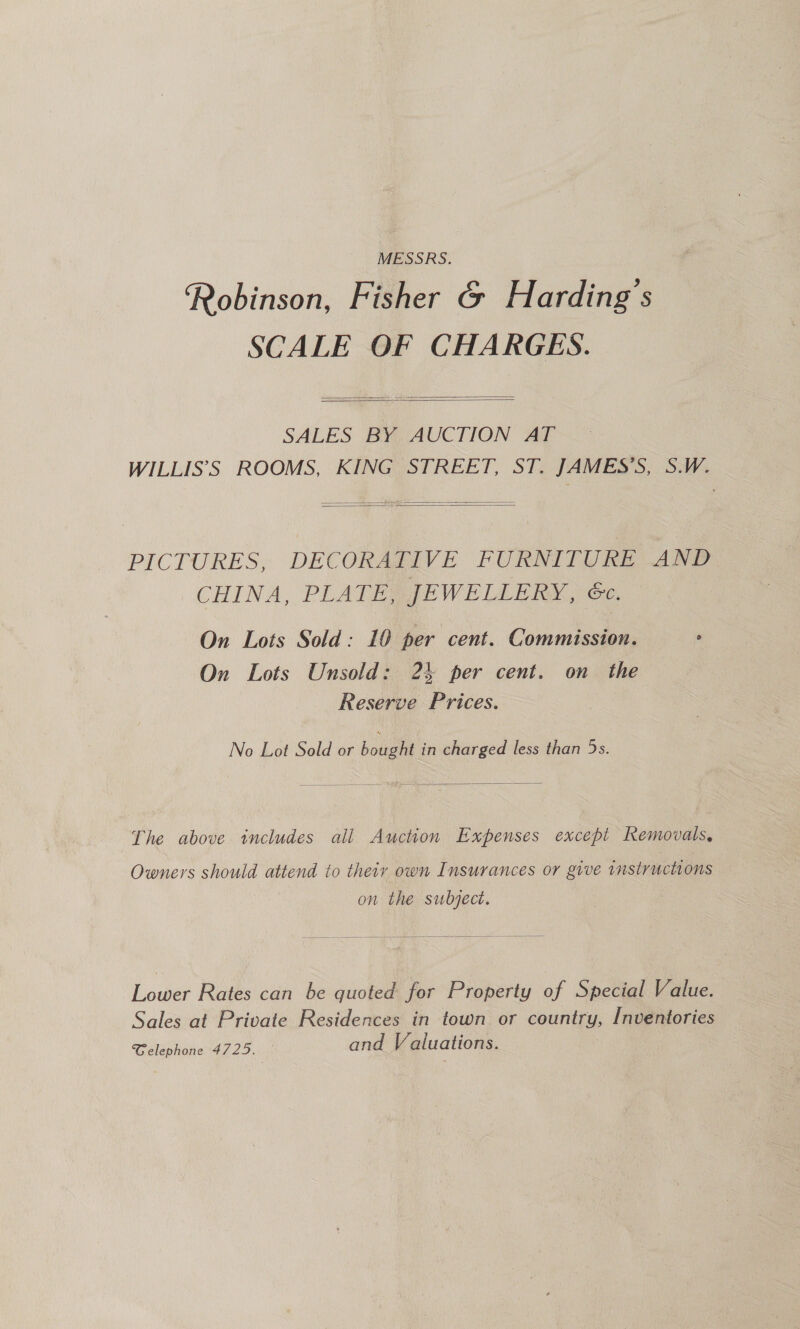 MESSRS. Robinson, Fisher &amp; Harding's SCALE OF CHARGES.    SALES BY AUCTION AT WILLIS’S ROOMS, KING STREET, ST. JAMES’S, S.W.   PICTURES, DECORAPIVE FURNITURE AND CHINA, PLATEA JEWELLERX, oc On Lots Sold: 10 per cent. Commission. ° On Lots Unsold: 24 per cent. on the Reserve Prices. No Lot Sold or hates in charged less than 5s.  The above includes all Auction Expenses except Removals, Owners should attend to their own Insurances or give instructions on the subject.  Lower Rates can be quoted for Property of Special Value. Sales at Private Residences in town or country, Inventories Gelephone 4725. and Valuations.