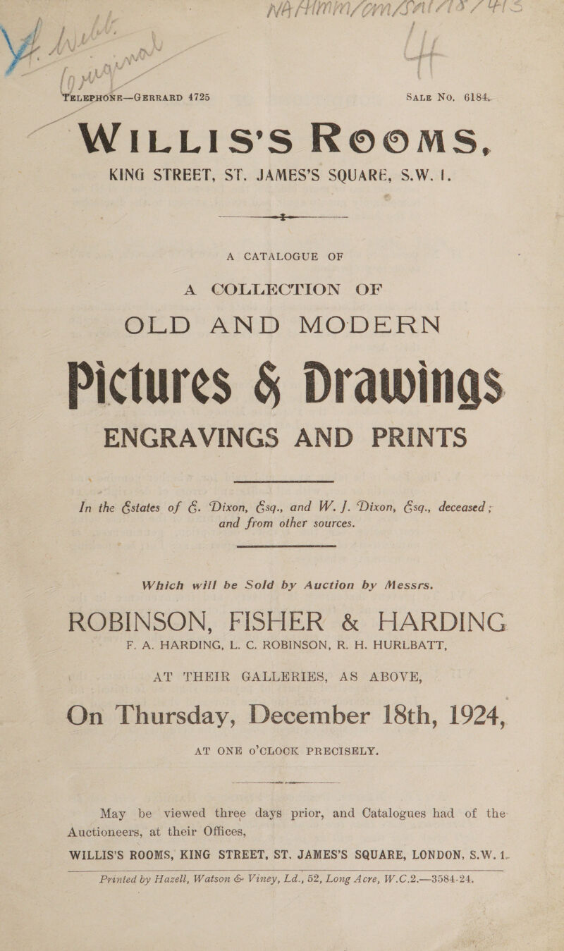 Le VW ¢  2} gi j ry ul we , 3 j ¥ ‘PELEPHONE—GERRARD 4725 SALE No, 6184. WILLIS’S ROOMS, KING STREET, ST. JAMES’S SQUARE, S.W. I. A CATALOGUE OF A COLLECTION OF OLD AND MODERN Pictures 5 Drawings ENGRAVINGS AND PRINTS  In the Gstates of 6. Dixon, 6sq., and W. J. Dixon, &amp;sq., deceased ; and from other sources. Which will be Sold a Auction by Messrs. ROBINSON, FISHER &amp; HARDING AT THEIR GALLERIES, AS ABOVE, On Thursday, December 18th, 1924, AT ONE o’CLOCK PRECISELY. fa re pe tip May be viewed three days prior, and Catalogues had of the Auctioneers, at their Offices, WILLIS’S ROOMS, KING STREET, ST. JAMES’S SQUARE, LONDON, S.W. 1.   Printed by Hazell, Watson &amp; Viney, Ld., 52, Long Acre, W.C.2.—3584-24.