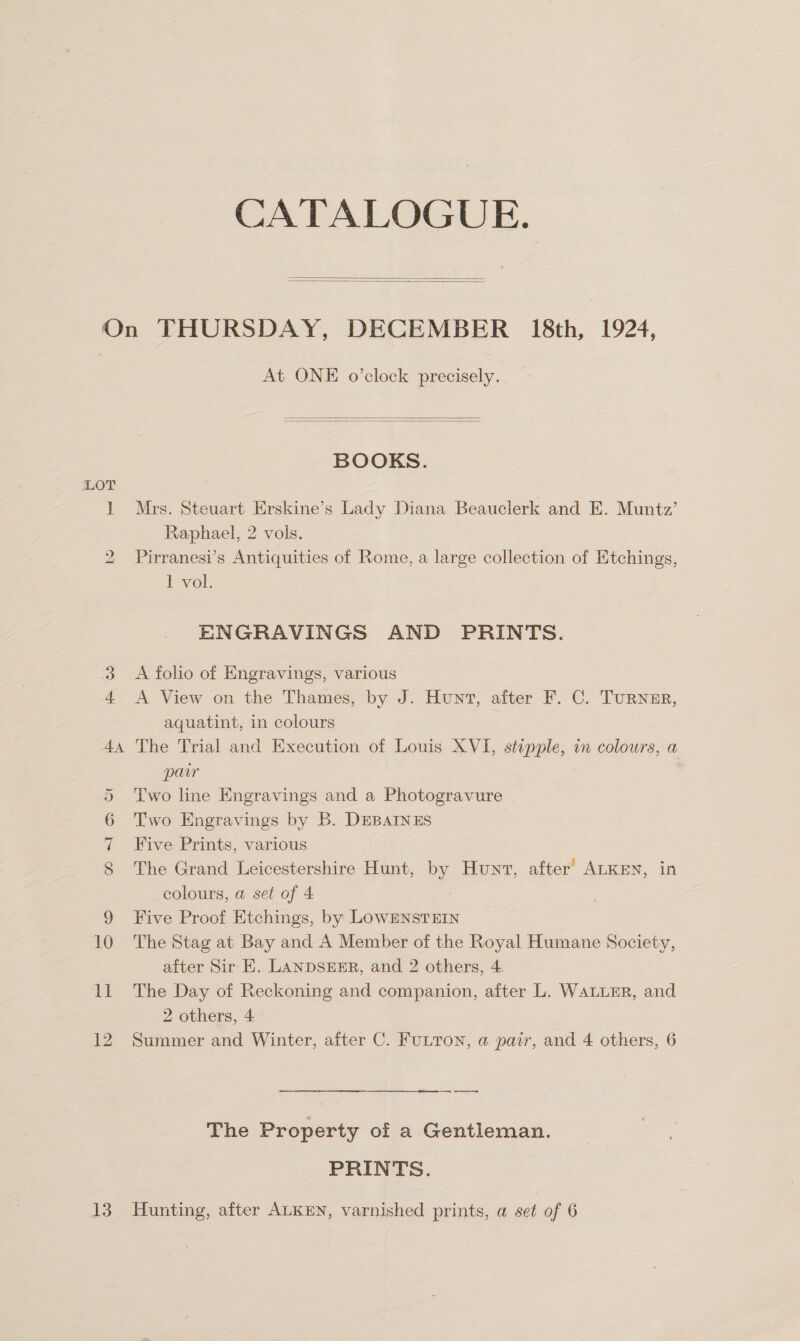 CATALOGUE.   On THURSDAY, DECEMBER 18th, 1924, At ONE o’clock precisely.   BOOKS. LOT 1 Mrs. Steuart Erskine’s Lady Diana Beauclerk and E. Muntz’ Raphael, 2 vols. 2 Pirranesi’s Antiquities of Rome, a large collection of Etchings, 1 vol. ENGRAVINGS AND PRINTS. 3 A folio of Engravings, various 4 &lt;A View on the Thames, by J. Hunt, after F. C. Turner, aquatint, in colours 44 The Trial and Execution of Louis XVI, stepple, in colours, a pair | 5 Two line Engravings and a Photogravure 6 Two Engravings by B. DEBAINES 7 Five Prints, various 8 The Grand Leicestershire Hunt, by Hunv, after’ ALKEN, in colours, a set of 4 9 Five Proof Etchings, by LOwENSTEIN 10 The Stag at Bay and A Member of the Royal Humane Society, after Sir E. LANDSEER, and 2 others, 4 11 The Day of Reckoning and companion, after L. WALLER, and 2 others, 4 12 Summer and Winter, after C. FULTON, a pair, and 4 others, 6 re a ie The Property of a Gentleman. PRINTS. 13. Hunting, after ALKEN, varnished prints, a set of 6