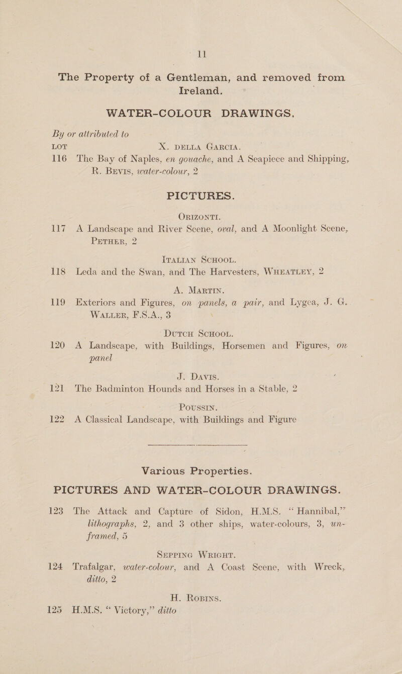 The Property of a Gentleman, and removed from Ireland. . WATER-COLOUR DRAWINGS, By or attributed to LOT X. DELLA GARCIA. 116 The Bay of Naples, en gouache, and A Seapiece and Shipping, R. Brevis, water-colour, 2 PICTURES. ORIZONTI. 117 A Landscape and River Scene, oval, and A Moonlight Scene, PETHER, 2 ITALIAN SCHOOL. 118 Leda and the Swan, and The Harvesters, WHEATLEY, 2 A. Martin. 119 Exteriors and Figures, on panels, a pair, and Lygea, J. G.. WaLier, F.S.A., 3 . DutTcH SCHOOL. 120 A Landscape, with Buildings, Horsemen and Figures, on panel J. DAVIS. 121 The Badminton Hounds and Horses in a Stable, 2 POUSSIN. . 122 A Classical Landscape, with Buildings and Figure Various Properties. PICTURES AND WATER-COLOUR DRAWINGS. 123 The Attack and Capture of Sidon, H.M.S. “ Hannibal,” lithographs, 2, and 3 other ships, water-colours, 3, wn- framed, 5 SEPPING WRIGHT. 124 ‘Trafalgar, water-colour, and A Coast Scene, with Wreck, ditto, 2 H. Rosrns. 125 H.M.S. “ Victory,” ditto