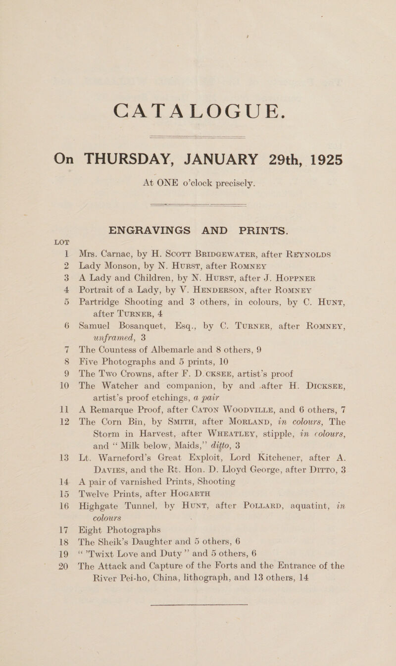 CATALOGUE.   LOT or He O89 DO SS At ONE o’clock precisely.   ENGRAVINGS AND PRINTS. Mrs. Carnac, by H. Scorr BRIDGEWATER, after REYNOLDS Lady Monson, by N. Hurst, after Romney A Lady and Children, by N. Hurst, after J. Hoppnrer Portrait of a Lady, by V. HENDERSON, after ROMNEY Partridge Shooting and 3 others, in colours, by C. Hunv, after TURNER, 4 Samuel Bosanquet, Esq., by C. TuRNzER, after ROMNEY, unframed, 3 The Countess of Albemarle and 8 others, 9 Five Photographs and 5 prints, 10 The Two Crowns, after F. D-CKSEE, artist’s proof The Watcher and companion, by and .after H. Dicxs&amp;En, artist’s proof etchings, a pair A Remarque Proof, after CATON WooDVILLE, and 6 others, 7 The Corn Bin, by Smiru, after Mortanp, in colours, The Storm in Harvest, after WHEATLEY, stipple, in colours, and ‘‘ Milk below, Maids,”’ ditto, 3 Lt. Warneford’s Great Exploit, Lord Kitchener, after A. Daviss, and the Rt. Hon. D. Lloyd George, after Dirto, 3 A pair of varnished Prints, Shooting Twelve Prints, after HoGARTH Highgate Tunnel, by Hunt, after PoLLAaRD, aquatint, in colours Kight Photographs The Sheik’s Daughter and 5 others, 6 “-Dwixt Love and Duty’ and 5 others, 6 The Attack and Capture of the Forts and the Entrance of the River Pei-ho, China, lithograph, and 13 others, 14