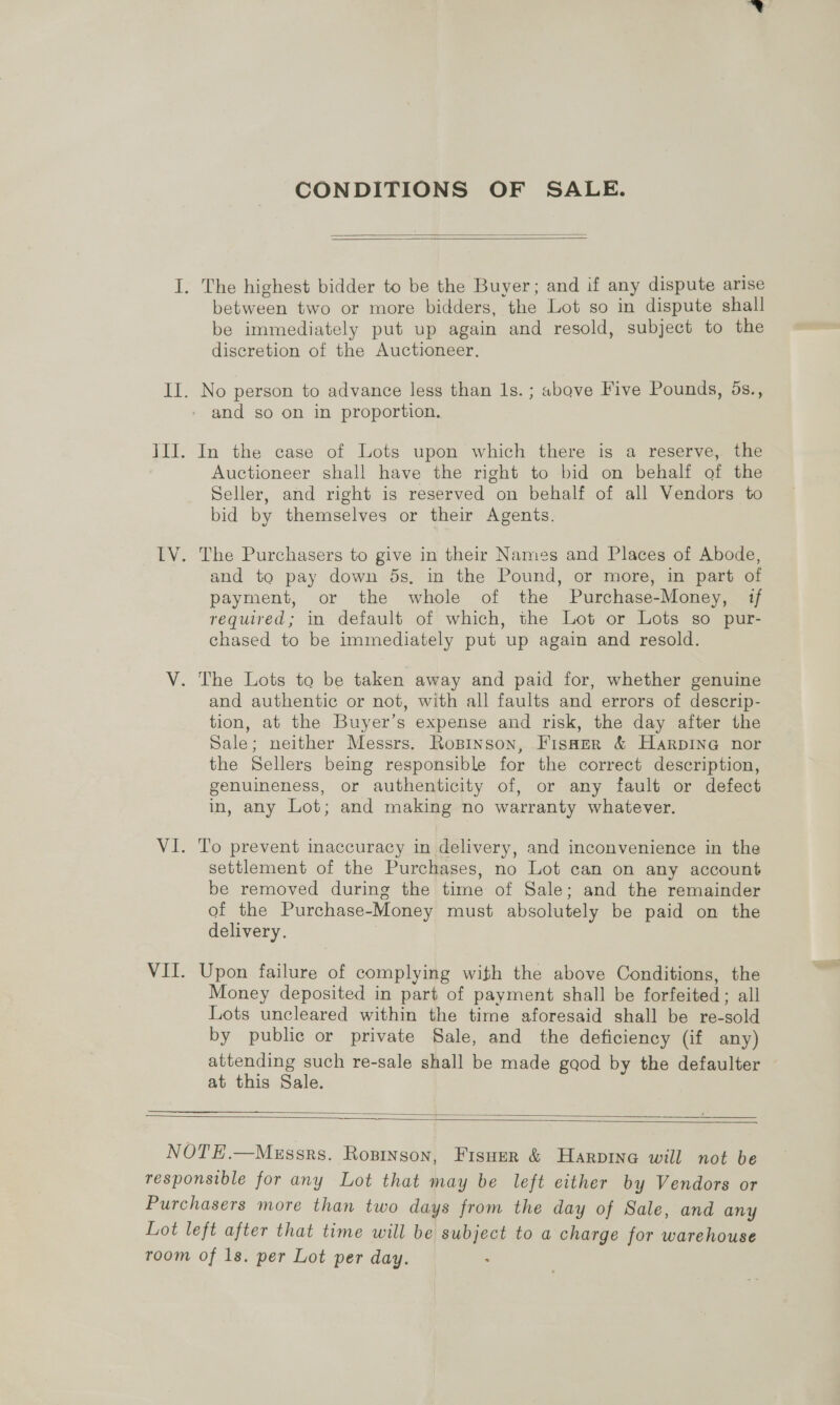 CONDITIONS OF SALE.   between two or more bidders, the Lot so in dispute shall be immediately put up again and resold, subject to the discretion of the Auctioneer. and so on in proportion. In the case of Lots upon which there is a reserve, the Auctioneer shall have the right to bid on behalf of the Seller, and right is reserved on behalf of all Vendors to bid by themselves or their Agents. The Purchasers to give in their Names and Places of Abode, and to pay down ds, in the Pound, or more, in part of payment, or the whole of the Purchase-Money, if required; in default of which, the Lot or Lots so pur- chased to be immediately put up again and resold. and authentic or not, with all faults and errors of descrip- tion, at the Buyer’s expense and risk, the day after the Sale; neither Messrs. Ropinson, FisHer &amp; Harpine nor the Sellers being responsible for the correct description, genuineness, or authenticity of, or any fault or defect in, any Lot; and making no warranty whatever. To prevent inaccuracy in delivery, and inconvenience in the settlement of the Purchases, no Lot can on any account be removed during the time of Sale; and the remainder of the Purchase-Money must absolutely be paid on the delivery. Upon failure of complying with the above Conditions, the Money deposited in part of payment shall be forfeited ; all Lots uncleared within the time aforesaid shall be re-sold by public or private Sale, and the deficiency (if any) attending such re-sale shall be made gaod by the defaulter at this Sale.  