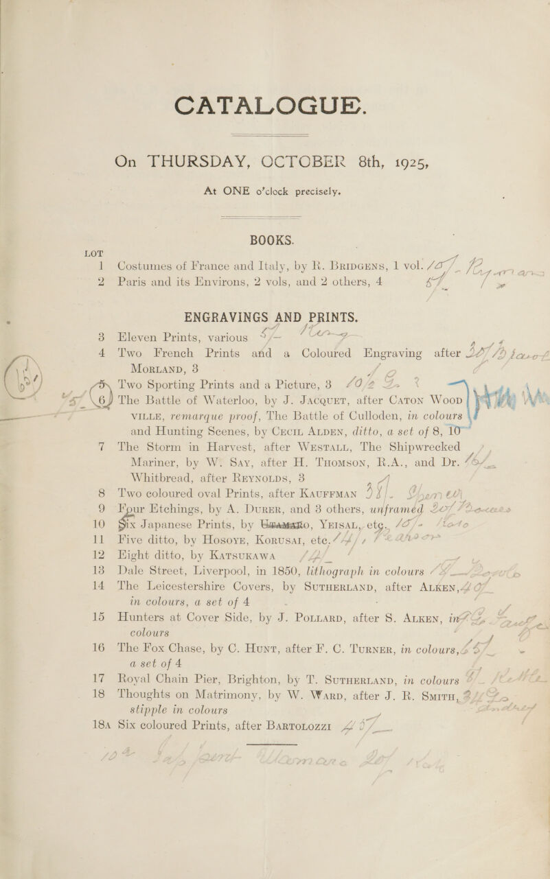 CATALOGUE.   On THURSDAY, OCTOBER 8th, 1925, At ONE o’clock precisely.   BOOKS. LOT o 1 Costumes of France and Italy, by R. Brincens, 1 vol. Jo]. VA ees 2 Paris and its Environs, 2 vols, and 2 others, 4 ST. / me ENGRAVINGS AND /PRINTS. : x a y, 7 bacis 38 Eleven Prints, various Sh ree, 4 Two French Prints afd a Coloured Engraving after 22/7/9 farof Mor.LanbD, 3 i Boe Two Sporting Prints and a Picture, 3 £0 2 G.. 2 } VST \ 6 The Battle of Waterloo, by J. JAcQueET, aiter ae Woop yr ve We ————— VILLE, remarque proof, The Battle of Culloden, in colours and Hunting Scenes, by Cecin ALDEN, ditto, a set of 8, 10~ 7 The Storm in Harvest, after WrstTaLut, The Shipwrecked pee Mariner, by W. Say, after H. THomson, R.A., and Dr. 46/_,  Whitbread, after Rrynoups, 38 /) a 8 ‘Two coloured oval Prints, after KAUFFMAN 4 a Ye ” é = 9 Four Etchings, by A. Durr, and 38 others, waframed ¢ / Fr gocte0» 10 &amp;. Japanese Prints, by Umaaesno, Be 4 Oe i lattes 11 Five ditto, by Hosoyz, Korvusat, ete. 12 Hight ditto, by Karsukawa 4p ; a 13 Dale Street, Liverpool, in 1850, Descent in colours “&lt; ot 14 The Leicestershire Covers, by SuruHerRLanp, after ALKEN,&lt; 0 in colours, a set of 4 15 Hunters at Cover Side, by J. Ponzarp, after S. Atken, in~&amp;_ =, 7 colours eae oe 16 The Fox Chase, by C. Hunt, after F. C. Turnur, in colours,é 6” a set of 4 17 Royal Chain Pier, Brighton, by T. SuruEertanp, in colours 18 Thoughts on Matrimony, by W. Warp, after J. R. Smirn, 27/5 stipple in colours | ; : 184 Six coloured Prints, after BartoLozzt1 pe AW f