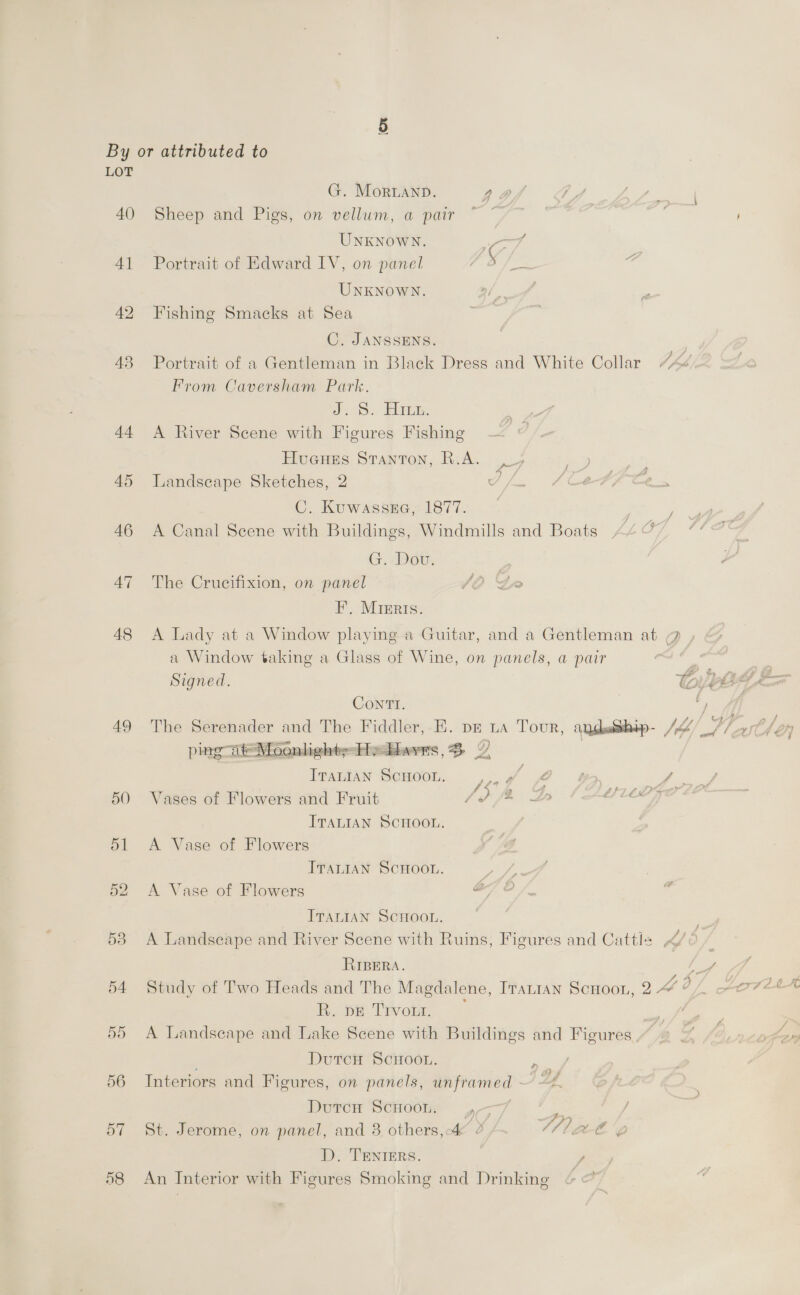 (Or By or attributed to LOT G. Morianp. 2 of 7 J paw, 40 Sheep and Pigs, on vellum, a pair ~ ~ : | UNKNOWN. ard 41 Portrait of Edward IV, on panel A — 4 UNKNOWN. ; 42 Fishing Smacks at Sea C. JANSSENS. 48 Portrait of a Gentleman in Black Dress and White Collar From Caversham Park. 2.0. (Im, 44 A River Scene with Figures Fishing Hueues Stanton, R.A. _, 4 45 Landscape Sketches, 2 iy MG ae en C. Kuwassse, 1877. ; 46 A Canal Scene with Buildings, Windmills and Boats 78 0 ae G. Dov. 47 The Crucifixion, on panel JO Ge FE, Mreris. 48 &lt;A Lady at a Window playing a Guitar, and a Gentleman at @ a Window taking a Glass of Wine, on panels, a pair Signed. Conrrtr. 49 The Serenader and The Fiddler, E. pz La Tour, angdeship- J, fs tl en ping Moonlights-Helhavrs, 3 ITALIAN SCHOOL, er A G , ae 50 Vases of Flowers and Fruit 1d {%&amp; 2 Tange. ITALIAN SCHOOL. , dl A Vase of Flowers ITALIAN SCHOOL. y 52 A Vase of Flowers a ITALIAN SCHOOL. 53 A Landscape and River Scene with Ruins, Figures and Cattle RIBERA. hot 54 Study of Two Heads and The Magdalene, Iranian ScHoon, 2 A Q be Tivom, — | C 55 A Landscape and Lake Scene with Buildings and Figures, . DutcH ScHoot. ‘ 56 Interiors and Figures, on panels, unframed - DY . Dore Strole 4-7 | ses / 57 St. Jerome, on panel, and 3 others,-4 4 IAL GEE 'g D. TENIERS. y 58 An Interior with Figures Smoking and Drinking