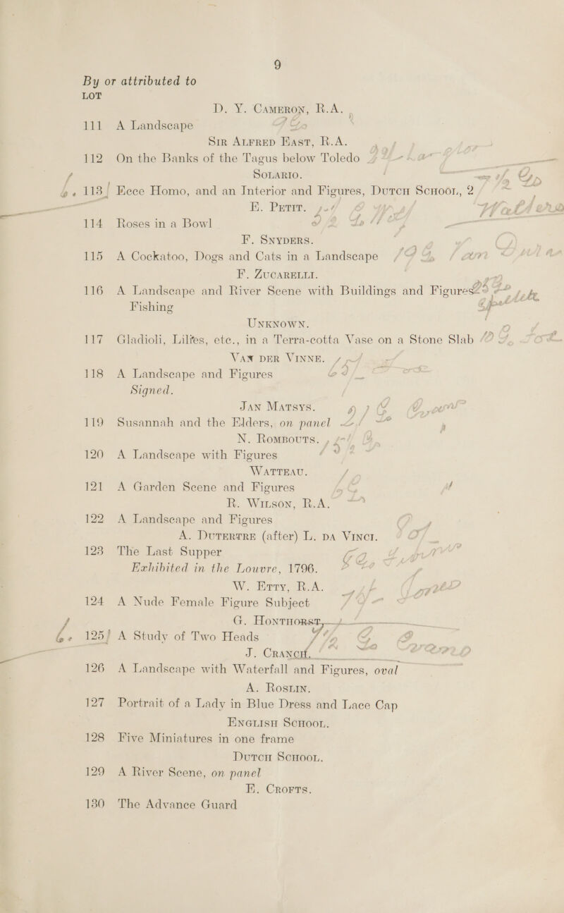 6™. ss % ® D. Y. Cameron, R.A. . Sir ALFRED Hast, R.A. 112 On the Banks of the Tagus below Toledo aA SOLARIO. ee v, é 113 / Eece Homo, and an Interior and Figures, Durcn Scnoon, 2 - Ey Pee 3 | | 114 Roses in a Bowl V2, ZL FH, SNYDERS. 115 A Cockatoo, Dogs and Cats in a Landscape F.. ZUCARELLI. i argh 116 A Landscape and River Scene with Buildings and Figures<9 -” » r Fishing _— UNKNOWN. | 117 Gladioh, Liltes, ete., in a Terra-cotta Vase on a Stone Slab VAN DER VINNE. /, 118 A Landscape and Figures oJ Signed. JAN Marsys. yy 119 Susannah and the Elders, on panel —<. N. Romsovuts. , £74 120 <A Landscape with Figures WATTEAU. R. Wiuson, R.A. 122 A Landscape and Figures A. Durterrre (after) L. pa VInct. 123. The Last Supper ia Exhibited in the Louvre, 1796. ee. W. Borys. 7 124 A Nude Female Figure Subject Gr. PLONE ORG a foc alate 125) A Study of Two Heads YY, C IgE OC SS eet poate 126 A Landscape with Waterfall and Figures, oval A. Rostin. 127 Portrait of a Lady in Blue Dress and Lace Cap ENGLISH ScHooL. 128 Five Miniatures in one frame Duton ScHoou. 129 A River Scene, on panel E. Crorts. 180 The Advance Guard