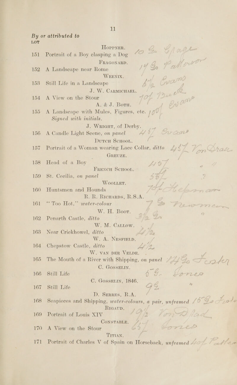 11 LOT 151 152 153 Hoppner. Portrait of a Boy clasping a Dog FRAGONARD. 1k A Landscape near Rome //] BP WEENIX. Still Life in a Landscape 4 J. W. CARMICHAEL. A View on the Stour Avée J. Bore. A Landscape with Mules, Figures, etc. ;/ Y Signed with initials. _#-Wrieut,jof Derby, ._ A Candle Light Scene, on panel fs DutcH ScHOoOL. Portrait of a Woman wearing Lace Collar, ditto GREUZE. Head of a Boy LI 6 / é FRreNncH Scnoon. St. Cecilia, on panel WOOLLET. Huntsmen and Hounds R..R. Ricnarps, B.S.A. ‘* Too Hot,’’ water-colour | W. Hi. Boor. Penarth Castle, ditto W.M. CaLiow. Near Crickhowel, ditto W. A. NESFIELD. 7 Chepstow Castle, ditto yes 7, W. VAN DER VELDE. . The Mouth of a River with Shipping, on panel C. GossELIN. ae Still Life ee C. GossEin, 1846. . Still Life yz. D. Serres, R.A. RIGAUD. Portrait of Louis XTV CONSTABLE. A View on the Stour TITIAN.