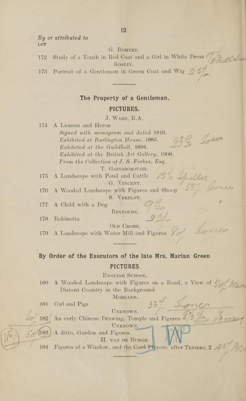 By or attributed to LOT G. Romney. 172 Study of a Youth in Red Coat and a Girl in White Dress ‘7, Roswin. 173 Portrait of a Gentleman in Green Coat and Wig “) 4 4” The Property of a Gentleman. PICTURES. J. Warp, R.A. 174 <A Lioness and Heron Signed with monogram and dated 1816. , Exhibited at Burlington House, 1885. b BE “ OF. 22 Exhibited at the Guildhall, 1894. ih ante i Exhibited at the British Art Gallery, 1908. From the Collection of J, S. Forbes, Esq. T. GAINSBOROUGH. ; 175 A Landscape with Pond and Cattle /4%» JA sh be G. VINCENT. ais 176 A Wooded Landseape with Figures and Sheep S. VERELST. 177 A Child with a. Dog REYNOLDS. . 178 Robinetta BY. OLD CROME. ea ns 179 A Landscape with Water Mill and Figures 42 ae a 4 By Order of the Executors of the late Mrs. Marian Green. PICTURES. ENGLISH SCHOOL. Distant Country in the Background MortLaANnD. ay 181 Girl and Pigs 43) eee: UNKNOWN. t ar, Z Y OF 182, er early Chinese Drawing, Temple and Figures &amp;, gece é UNKNOWN. : ?    sae -/ C8) A ditto, Garden and Figures H. van pe Buran. |