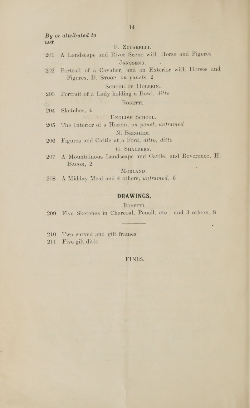 By or attributed to LOF FE. ZUCARELLI. 201 A Landscape and River Scene with Horse and Figures JANSSENS. 202 Portrait of a Cavalier, and an Exterior with Horses and Figures, D. Stroop, on panels, 2 SCHOOL OF HOLBEIN. 203 Portrait of a Lady holding a Bowl, ditto RoseErtt. 204 Sketches, 4 ENGLISH SCHOOL. 205 The Interior of a Harem, on panel, unframed | N. BERGHEM. 206 Figures and Cattle at a Ford, ditto, ditto | G. SHALDERS. 207 A Mountainous Landscape and Cattle, and Reverence, H. Bacon, 2 | ~ Moruanp. 208 <A Midday Meal and 4 others, unframed, 5 DRAWINGS. Rosetti. 909 Five Sketches in Charcoal, Pencil, ete., and 8 others, 8 210 Two carved and gilt frames 211 Five gilt ditto FINIS.