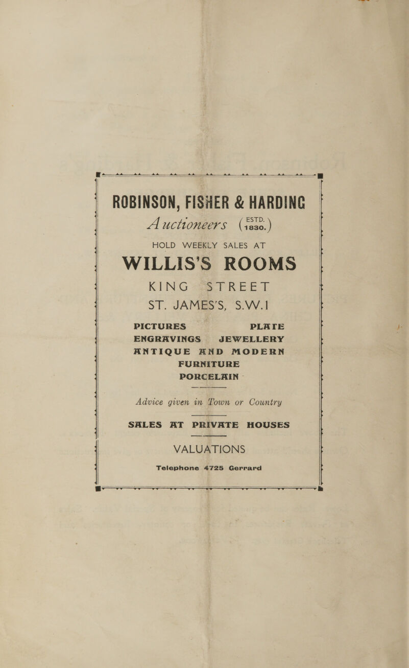    ROBINSON, FISHER &amp; HARDING Auctioneers (ses0.) WILLIS’'S ROOMS KING 293 T REET ST. JAMEES'S, S.V.1 PICTURES PLATE ENGRAVINGS JEWELLERY ANTIQUE AND MODERN FURNITURE PORCELAIN —  Advice given in Town or Country  SALES AT PRIVATE HOUSES VALUATIONS Telephone 4725 Gerrard   