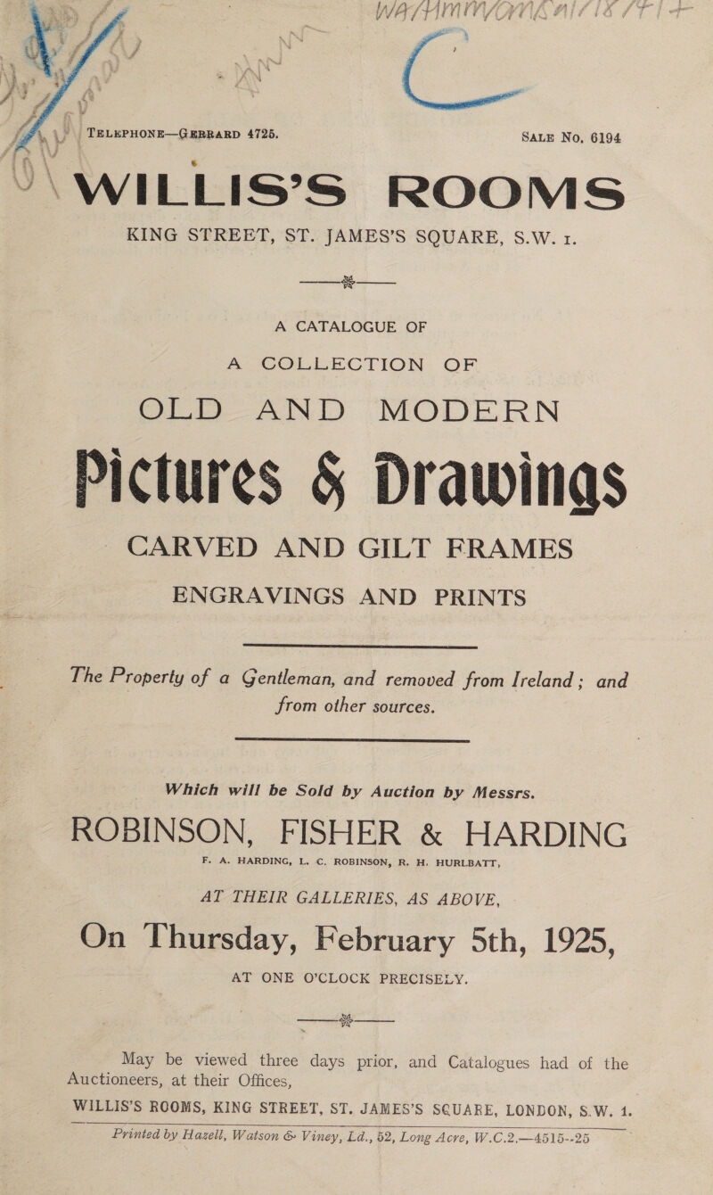 WA/ IY] (¥ Vi Cd   “\WILLIS’S ROOMS KING STREET, ST. JAMES’S SQUARE, S.W. 1.  ce R  A CATALOGUE OF A COLLECTION OF OLD AND MODERN Pictures § Drawings CARVED AND GILT FRAMES ENGRAVINGS AND PRINTS  The Property of a Gentleman, and removed from Ireland; and from other sources.  Which will be Sold by Auction by Messrs. ROBINSON, FISHER &amp; HARDING AT THEIR GALLERIES, AS ABOVE, On Thursday, February 5th, 1925, AT ONE O’CLOCK PRECISELY. MA TSS  May be viewed three days prior, and Catalogues had of the Auctioneers, at their Offices, PULLS S ROOMS, KING STREET, ST. JAMES’S SQUARE, LONDON, S.W. 1. Printed by flagell, Watson &amp; Viney, Ld., 52, Long Acre, W.C.2,—4515--25 