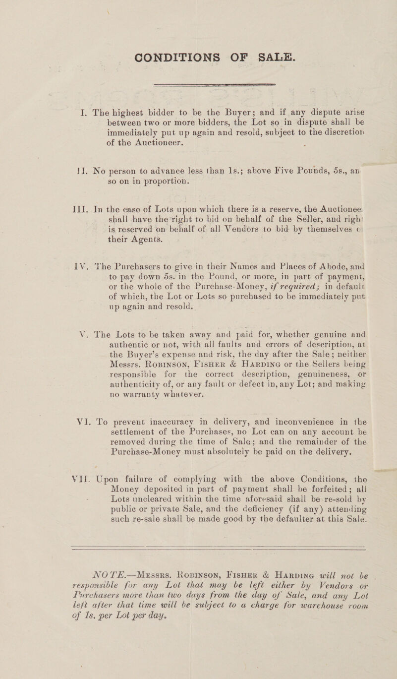 CONDITIONS OF SALE. I. The highest bidder to be the Buyer; and if any dispute arise between two or more bidders, the Lot so in dispute shall be immediately put up again and resold, subject to the discretion of the Auctioneer. II. No person to advance less than 1s.; above Five Pounds, ds., an so on in proportion. III. In the case of Lots upon which there is a reserve, the Auctionee shall have the ‘right to bid on behalf of the Seller, and righ: is reserved on behalf of all Vendors to bid by themselves c their Agents. IV. The Purchasers to give in their Names and Places of Abode, and to pay down ds. in the Pound, or more, in part of payment, or the whole of the Purchase- Money, ¢f required; in default of which, the Lot or Lots so purchased to be immediately put up again and resold. ; V. The Lots to be taken away and paid for, whether genuine and authentic or not, with all faults and errors of description, at the Buyer’s expense and risk, the day after the Sale; neither Messrs. Ropinson, FisHeER &amp; HARDING or the Sellers being responsible for the correct description, genuineness, or authenticity of, or any fault or defect in, any Lot; and making no warranty whatever. VI. To prevent inaccuracy in delivery, and inconvenience in the settlement of the Purchases, no Lot can on any account be removed during the time of Sale; and the remainder of the Purchase-Money must absolutely be paid on the delivery. VII. Upon failure of complying with the above Conditions, the Money deposited in part of payment shall be forfeited; all Lots uncleared within the time aforesaid shall be re-sold by public or private Sale, and the deficiency (if any) attending such re-sale shall be made good by the defaulter at this Sale.   NOTE.—Messrs. Ronsinson, FisHer &amp; Harpine will not be - responsible for any Lot that may be left either by Vendors or Purchasers more than two days from the day of Sale, and any Lot left after that time will be subject to a charge for warehouse room of Is. per Lot per day.