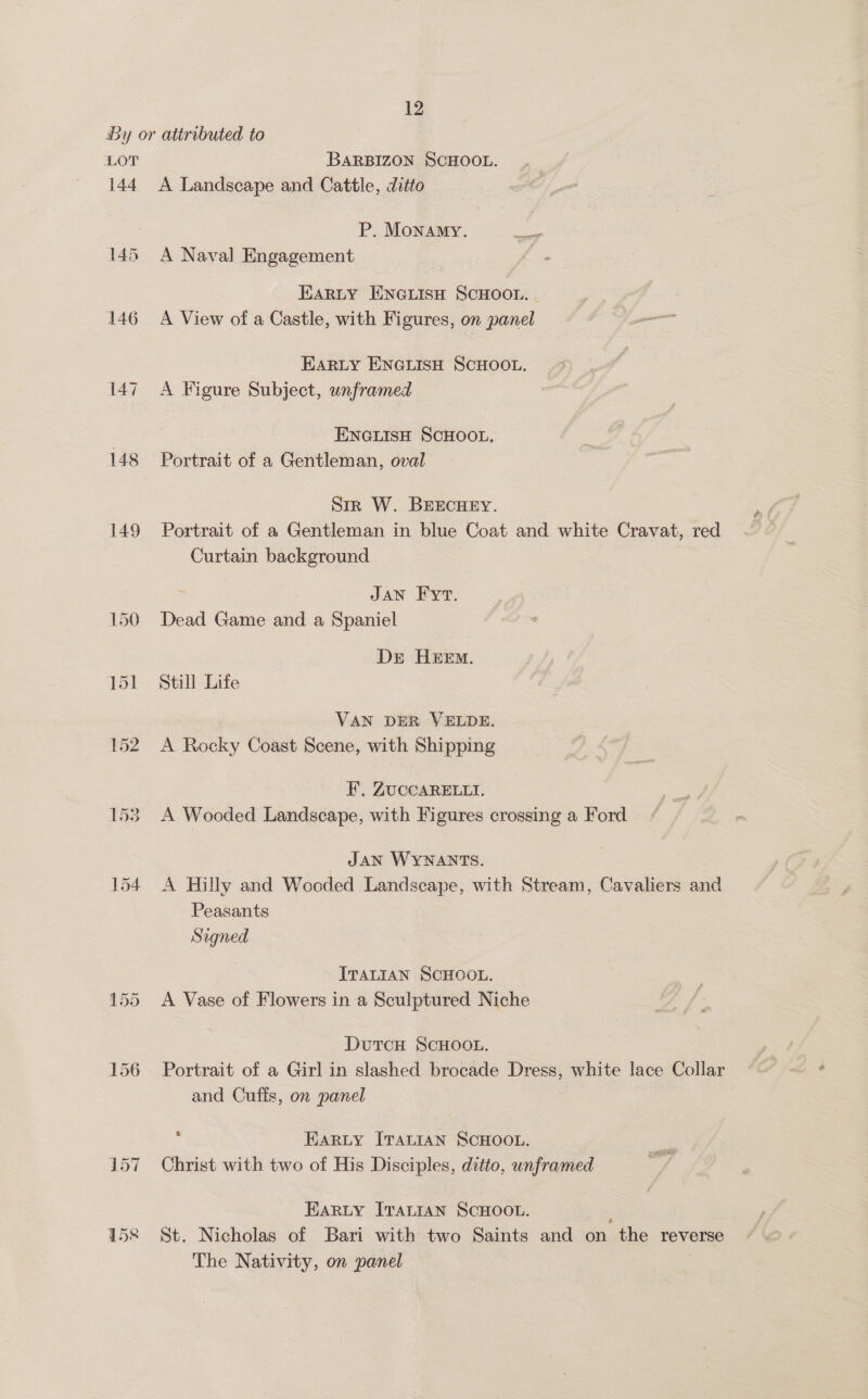 LOT 144 148 149 BARBIZON SCHOOL. A Landscape and Cattle, ditto P. Monamy. A Naval Engagement EARLY HNGLISH SCHOOL. . A View of a Castle, with Figures, on panel EARLY ENGLISH SCHOOL. A Figure Subject, unframed ENGLISH SCHOOL. Portrait of a Gentleman, oval Sir W. BEECHEY. Portrait of a Gentleman in blue Coat and white Cravat, red Curtain background : JAN Fyr. Dead Game and a Spaniel Dr HEEM. Still Life VAN DER VELDE. A Rocky Coast Scene, with Shipping F. ZUCCARELLI. A Wooded Landscape, with Figures crossing a Ford JAN WYNANTS. A Hilly and Wooded Landscape, with Stream, Cavaliers and Peasants Signed ITALIAN SCHOOL. A Vase of Flowers in a Sculptured Niche DutcH ScHOOL. Portrait of a Girl in slashed brocade Dress, white lace Collar and Cuffs, on panel HARLY ITALIAN SCHOOL. Christ with two of His Disciples, ditto, unframed EARLY ITALIAN SCHOOL. ; St. Nicholas of Bari with two Saints and on the reverse The Nativity, on panel