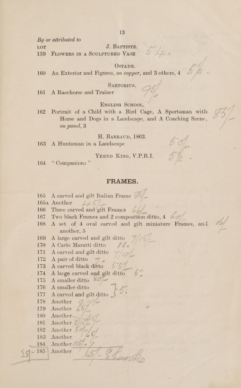 By or attributed to 3 LOT J. BAPTISTE. 159 FLOWERS IN A SCULPTURED VASE OSTADE. 160 An Exterior and Figures, on copper, and 3 others, 4 SARTORIUS. 161 A Racehorse and Trainer ENGLISH ScHOOL, — 162 Portrait of a Child with a Bird Cage, A Sportsman with Horse and Dogs in a Landscape, and A Coaching Scene.. on panel, 3 H. Barravp, 1863. 163. A Huntsman in a Landscape YEEND Kine, V.P.RB.I. 164 “‘ Companions ” FRAMES. 165 A carved and gilt Italian Frame 1654 Another 166 Three carved and gilt Frames Zz 167 Two black Frames and 2 composition ditto, 4 168 A set of 4 oval carved and gilt miniature Frames, anu. another, 5 169 A large carved and gilt ditto 170 A Carlo Maratti ditto 7 171 A carved and gilt ditto 172 A pair of ditto | 173 A carved black ditto o 174 A large carved and gilt ditto 175 Asmaller ditto $@/— 176 A smaller ditto L.A 177 A carved and gilt ditto _$ ”.” 178 Another ~ 179 Another 180 Another... 181 Another %/ 182 Another Adj+/ _4 183 Another /,© V- St: Another S/e/e fe 4-185) Another ’ 2-7 # sani Aor ¥