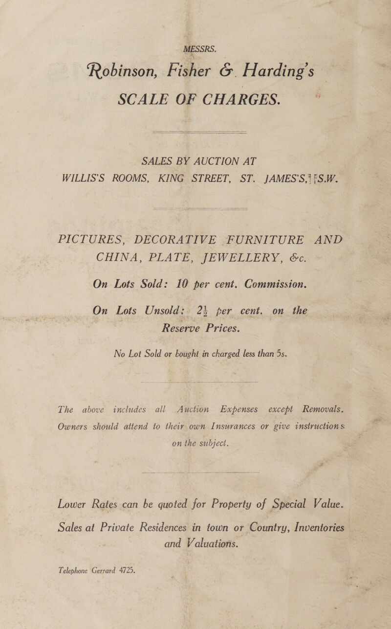 MESSR: 9 : Rébaaaee Fisher G Harding s SCALE OF CHARGES.   SALES BY AUCTION AT WILLIS’S ROOMS, KING STREET, ST. JAMES’S,? (SW. PICTURES, DECORATIVE FURNITURE AND CHINA, PLATE, JEWELLERY, Ge. On Lots Sold: 10 per cent. Commission. On Lots Unsold: 23 per cent. on the Reserve Prices. No Lot Sold or bought in charged less than 5s.  The above includes all Auction Expenses except Removals. Owners should attend to their own Insurances or give instructions on the subject.  Lower Rates can be quoted for Property of Special Value. and Valuations. Telephone Gerrard 4725.