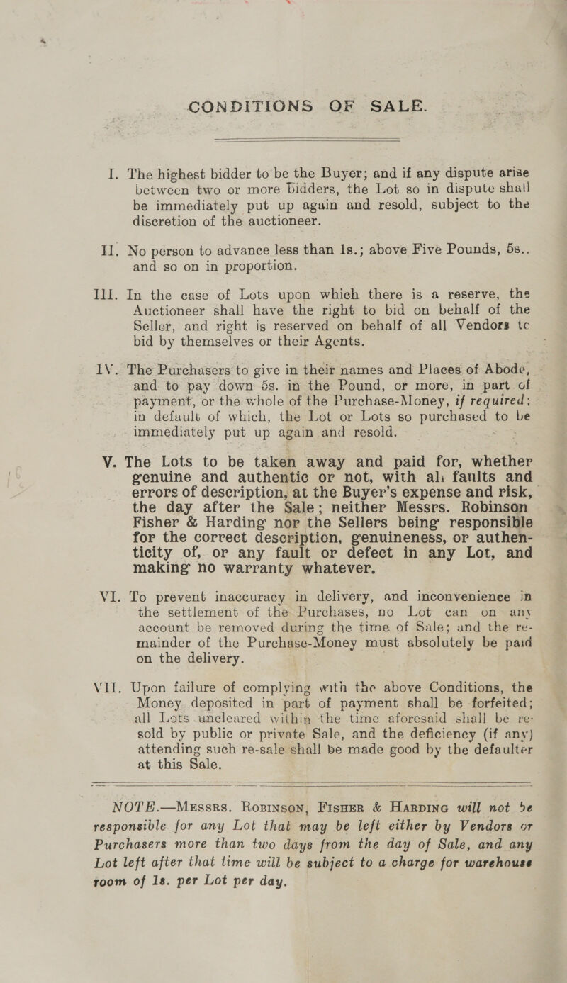 CONDITIONS OF SALE.   between two or more bidders, the Lot so in dispute shall be immediately put up again and resold, subject to the discretion of the auctioneer. and so on in proportion. Auctioneer shall have the right to bid on behalf of the Seller, and right ig reserved on behalf of all Vendors tc bid by themselves or their Agents. and to pay down 5s. in the Pound, or more, in part of payment, or the whole of the Purchase-Money, if required ; in default of which, the Lot or Lots so pureBeeee: to be immediately put up again and resold. genuine and authentic or not, with al: faults and errors of description, at the Buyer’ Ss expense and risk, the day after the Sale; neither Messrs. Robinson Fisher &amp; Harding nor the Sellers being’ responsible for the correct description, genuineness, or authen- ticity of, or any fault or defect in any Lot, and making no warranty whatever. To prevent inaccuracy in delivery, and inconvenience in the settlement of the Purchases, no Lot can on = any account be removed during the time of Sale; and the re- mainder of the Purchase- Money must absolutely be paid on the delivery. Upon failure of complying with the above Conditions, the Money. deposited in part of payment shall be forfeited; all Lots .uncleared within the time aforesaid shall be re- sold by public or private Sale, and the deficiency (if any) attending such re-sale shall be made good by the defaulter at this Sale.  