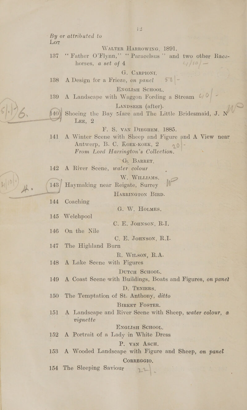 4 | By or attributed to Lor WALTER Harrowine, 1891. 187 ** Father O’Flynn,’’ “ Paracelsus ’’ and two other Rave- horses, a set of 4 sf — G. CARPIONT, 138 A Design for a Frieze, on panel ENGLISH SCHOOL, / 189 A Landscape with Waggon Fording a Stream “% ¥ | LANDSEER (after). IEE. 2 8S. van Driecuem. 1885. 141 A Winter r with Sheep and Figure and A View near Antwerp, B. C. KorKk-KorxK, 2 n0}- From Lord Harrington’s Collection. . ™G@: Barret, 142 A River Scene, water colour W. WILLIAMS. 144 Coaching G. W. HotmgEs. 145 Welchpool C. EB. Jonnson, R.I, 146 On the Nile C. HE. Jonanson, R.I. 147. The Highland Burn R. Wiuson, R.A. 148 A Lake Scene with Figures DutcH ScHooL, 149 A Coast Scene with Buildings, Boats and Figures, on panel D. TENIERS, 150 The Temptation of St. Anthony, ditto BrrKet Foster. 151 &lt;A Landscape and River Scene with Sheep, water colour, @ vignette ENnGLIsH SCHOOL. 152 A Portrait of a Lady in White Dress P. van AScH. 153 A Wooded Landscape with Figure and Sheep, on panel CORREGGIO, 154 The Sleeping Saviour