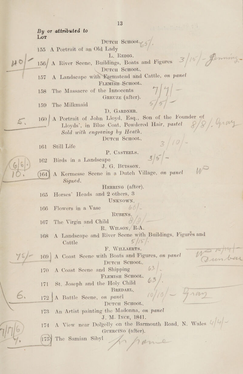 By or attributed to Lor , Duren Scoot, 47, 155 A Portrait of an Old Lady . te é L. ReEpiG. yy ; ’ o % 4.4 yp © 156/ A River Scene, Buildings, Boats and Figures —j; Dutcu SCHOOL. 157 A Landscape with Karmstead and Cattle, on panel FLEMISH SCHOOL. 158 The Massacre of the Innocents ol “J i GREUZE (after). 159 The Milkmaid Se ee oe D. GARDNER. oe 160 | A Portrait of John Lloyd, Esq., Son of the Founder of = — Lloyds’, in Blue Coat, Powdered Hair, pastel Sold with engraving by Heath, 161 Still Life P. CASTEELS. he pici 162 Birds in a Landscape 3/5) ~ / ; oj / J. G. Buisson. / 1O ‘ (64) A Kermesse Scene in a Dutch Village, on panel i _ — amma g ig 5 : d : HERRING (after). 165 Horses’ Heads and 2 others, 3 UNKNOWN, | 166 Flowers in a Vase bb). RUBENS,. , 167. The Virgin and Child o/ . R. Wiison / BeA. 168 A Landscape and River Scene with Buildings, Vigures and j Cattle $ //&gt;/: aS F. WILLArrts. 4S/e— 169) A Coast Scene with Boats and Figures, on panel —— , DutcH Scnoor. 170 A Coast Scene and Shipping FLEMISH SCHOOL. , , | 171. St. Joseph and the Holy Child Oe? fs f” BREDAEL, Co. 172 {A Battle Scene, on panel DutcH ScHooL, 173 An Artist painting the Madonna, on panel = J. M. Ince, 1841. A Tall 174 A View near Dolgelly on the Barmouth Road, N. Wales gs as ae GuERCINO (after). vd, 73) The Samian Sibyl yi | REITER ORS AE e7 &amp; SS