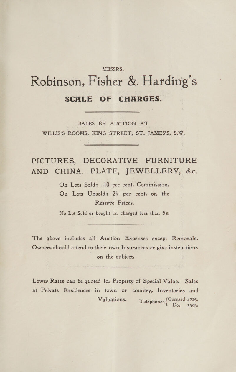 MESSRS. Robinson, Fisher &amp; Harding’s SCALE OF CHARGES.   SALES BY AUCTION AT WILLIS’S ROOMS, KING STREET, ST. JAMES’S, S.W.  PICTURES, DECORATIVE FURNITURE AND CHINA, PLATE, JEWELLERY, &amp;c. On Lots Sold: 10 per cent. Commission. On Lots Unsold: 24 per cent. on the Reserve Prices. No Lot Sold or bought in charged less than 5s,  The above includes all Auction Expenses except Removals. Owners should attend to their own Insurances or give instructions on the subject. Lower Rates can be quoted for Property of Special Value. Sales at Private Residences in town or country, Inventories and Valuations. Telephones ae 4725 O- . 3005+